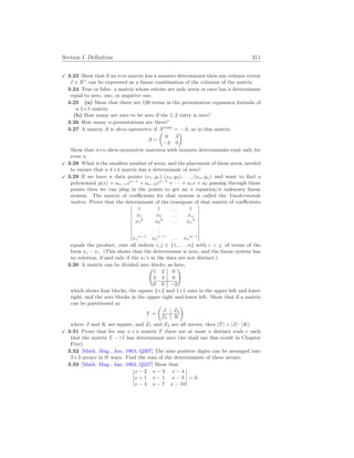 Section I. Definition 311
X 3.23 Show that if an n×n matrix has a nonzero determinant then any column vector
~
v ∈ Rn
can be expressed as a linear combination of the columns of the matrix.
3.24 True or false: a matrix whose entries are only zeros or ones has a determinant
equal to zero, one, or negative one.
3.25 (a) Show that there are 120 terms in the permutation expansion formula of
a 5×5 matrix.
(b) How many are sure to be zero if the 1, 2 entry is zero?
3.26 How many n-permutations are there?
3.27 A matrix A is skew-symmetric if Atrans
= −A, as in this matrix.
A =
µ
0 3
−3 0
¶
Show that n×n skew-symmetric matrices with nonzero determinants exist only for
even n.
X 3.28 What is the smallest number of zeros, and the placement of those zeros, needed
to ensure that a 4×4 matrix has a determinant of zero?
X 3.29 If we have n data points (x1, y1), (x2, y2), . . . , (xn, yn) and want to find a
polynomial p(x) = an−1xn−1
+ an−2xn−2
+ · · · + a1x + a0 passing through those
points then we can plug in the points to get an n equation/n unknown linear
system. The matrix of coefficients for that system is called the Vandermonde
matrix. Prove that the determinant of the transpose of that matrix of coefficients
¯
¯
¯
¯
¯
¯
¯
¯
¯
¯
1 1 . . . 1
x1 x2 . . . xn
x1
2
x2
2
. . . xn
2
.
.
.
x1
n−1
x2
n−1
. . . xn
n−1
¯
¯
¯
¯
¯
¯
¯
¯
¯
¯
equals the product, over all indices i, j ∈ {1, . . . , n} with i  j, of terms of the
form xj − xi. (This shows that the determinant is zero, and the linear system has
no solution, if and only if the xi’s in the data are not distinct.)
3.30 A matrix can be divided into blocks, as here,
Ã
1 2 0
3 4 0
0 0 −2
!
which shows four blocks, the square 2×2 and 1×1 ones in the upper left and lower
right, and the zero blocks in the upper right and lower left. Show that if a matrix
can be partitioned as
T =
µ
J Z2
Z1 K
¶
where J and K are square, and Z1 and Z2 are all zeroes, then |T| = |J| · |K|.
X 3.31 Prove that for any n×n matrix T there are at most n distinct reals r such
that the matrix T − rI has determinant zero (we shall use this result in Chapter
Five).
3.32 [Math. Mag., Jan. 1963, Q307] The nine positive digits can be arranged into
3×3 arrays in 9! ways. Find the sum of the determinants of these arrays.
3.33 [Math. Mag., Jan. 1963, Q237] Show that
¯
¯
¯
¯
¯
x − 2 x − 3 x − 4
x + 1 x − 1 x − 3
x − 4 x − 7 x − 10
¯
¯
¯
¯
¯
= 0.
 