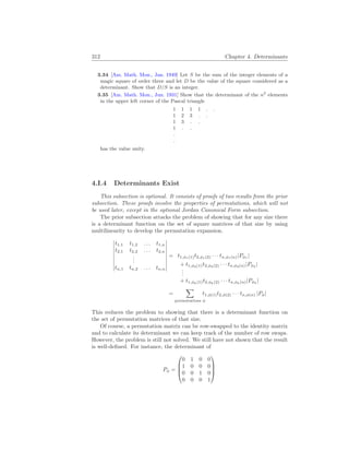 312 Chapter 4. Determinants
3.34 [Am. Math. Mon., Jan. 1949] Let S be the sum of the integer elements of a
magic square of order three and let D be the value of the square considered as a
determinant. Show that D/S is an integer.
3.35 [Am. Math. Mon., Jun. 1931] Show that the determinant of the n2
elements
in the upper left corner of the Pascal triangle
1 1 1 1 . .
1 2 3 . .
1 3 . .
1 . .
.
.
has the value unity.
4.I.4 Determinants Exist
This subsection is optional. It consists of proofs of two results from the prior
subsection. These proofs involve the properties of permutations, which will not
be used later, except in the optional Jordan Canonical Form subsection.
The prior subsection attacks the problem of showing that for any size there
is a determinant function on the set of square matrices of that size by using
multilinearity to develop the permutation expansion.
¯
¯
¯
¯
¯
¯
¯
¯
¯
t1,1 t1,2 . . . t1,n
t2,1 t2,2 . . . t2,n
.
.
.
tn,1 tn,2 . . . tn,n
¯
¯
¯
¯
¯
¯
¯
¯
¯
= t1,φ1(1)t2,φ1(2) · · · tn,φ1(n)|Pφ1
|
+ t1,φ2(1)t2,φ2(2) · · · tn,φ2(n)|Pφ2
|
.
.
.
+ t1,φk(1)t2,φk(2) · · · tn,φk(n)|Pφk
|
=
X
permutations φ
t1,φ(1)t2,φ(2) · · · tn,φ(n) |Pφ|
This reduces the problem to showing that there is a determinant function on
the set of permutation matrices of that size.
Of course, a permutation matrix can be row-swapped to the identity matrix
and to calculate its determinant we can keep track of the number of row swaps.
However, the problem is still not solved. We still have not shown that the result
is well-defined. For instance, the determinant of
Pφ =




0 1 0 0
1 0 0 0
0 0 1 0
0 0 0 1




 