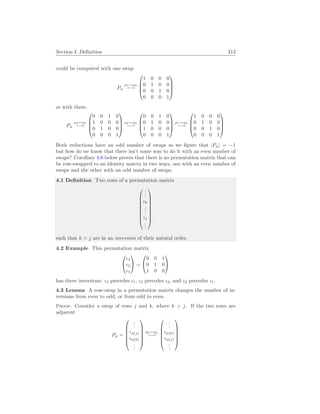 Section I. Definition 313
could be computed with one swap
Pφ
ρ1↔ρ2
−→




1 0 0 0
0 1 0 0
0 0 1 0
0 0 0 1




or with three.
Pφ
ρ3↔ρ1
−→




0 0 1 0
1 0 0 0
0 1 0 0
0 0 0 1




ρ2↔ρ3
−→




0 0 1 0
0 1 0 0
1 0 0 0
0 0 0 1




ρ1↔ρ3
−→




1 0 0 0
0 1 0 0
0 0 1 0
0 0 0 1




Both reductions have an odd number of swaps so we figure that |Pφ| = −1
but how do we know that there isn’t some way to do it with an even number of
swaps? Corollary 4.6 below proves that there is no permutation matrix that can
be row-swapped to an identity matrix in two ways, one with an even number of
swaps and the other with an odd number of swaps.
4.1 Definition Two rows of a permutation matrix









.
.
.
ιk
.
.
.
ιj
.
.
.









such that k  j are in an inversion of their natural order.
4.2 Example This permutation matrix


ι3
ι2
ι1

 =


0 0 1
0 1 0
1 0 0


has three inversions: ι3 precedes ι1, ι3 precedes ι2, and ι2 precedes ι1.
4.3 Lemma A row-swap in a permutation matrix changes the number of in-
versions from even to odd, or from odd to even.
Proof. Consider a swap of rows j and k, where k  j. If the two rows are
adjacent
Pφ =






.
.
.
ιφ(j)
ιφ(k)
.
.
.






ρk↔ρj
−→






.
.
.
ιφ(k)
ιφ(j)
.
.
.






 