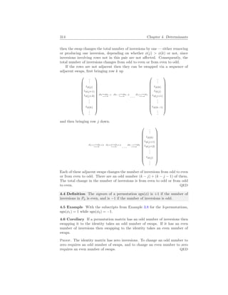 314 Chapter 4. Determinants
then the swap changes the total number of inversions by one — either removing
or producing one inversion, depending on whether φ(j)  φ(k) or not, since
inversions involving rows not in this pair are not affected. Consequently, the
total number of inversions changes from odd to even or from even to odd.
If the rows are not adjacent then they can be swapped via a sequence of
adjacent swaps, first bringing row k up













.
.
.
ιφ(j)
ιφ(j+1)
ιφ(j+2)
.
.
.
ιφ(k)
.
.
.













ρk↔ρk−1
−→
ρk−1↔ρk−2
−→ . . .
ρj+1↔ρj
−→













.
.
.
ιφ(k)
ιφ(j)
ιφ(j+1)
.
.
.
ιφ(k−1)
.
.
.













and then bringing row j down.
ρj+1↔ρj+2
−→
ρj+2↔ρj+3
−→ . . .
ρk−1↔ρk
−→













.
.
.
ιφ(k)
ιφ(j+1)
ιφ(j+2)
.
.
.
ιφ(j)
.
.
.













Each of these adjacent swaps changes the number of inversions from odd to even
or from even to odd. There are an odd number (k − j) + (k − j − 1) of them.
The total change in the number of inversions is from even to odd or from odd
to even. QED
4.4 Definition The signum of a permutation sgn(φ) is +1 if the number of
inversions in Pφ is even, and is −1 if the number of inversions is odd.
4.5 Example With the subscripts from Example 3.8 for the 3-permutations,
sgn(φ1) = 1 while sgn(φ2) = −1.
4.6 Corollary If a permutation matrix has an odd number of inversions then
swapping it to the identity takes an odd number of swaps. If it has an even
number of inversions then swapping to the identity takes an even number of
swaps.
Proof. The identity matrix has zero inversions. To change an odd number to
zero requires an odd number of swaps, and to change an even number to zero
requires an even number of swaps. QED
 