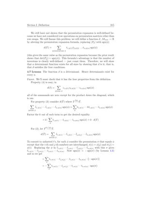 Section I. Definition 315
We still have not shown that the permutation expansion is well-defined be-
cause we have not considered row operations on permutation matrices other than
row swaps. We will finesse this problem: we will define a function d: Mn×n → R
by altering the permutation expansion formula, replacing |Pφ| with sgn(φ)
d(T) =
X
permutations φ
t1,φ(1)t2,φ(2) . . . tn,φ(n) sgn(φ)
(this gives the same value as the permutation expansion because the prior result
shows that det(Pφ) = sgn(φ)). This formula’s advantage is that the number of
inversions is clearly well-defined — just count them. Therefore, we will show
that a determinant function exists for all sizes by showing that d is it, that is,
that d satisfies the four conditions.
4.7 Lemma The function d is a determinant. Hence determinants exist for
every n.
Proof. We’ll must check that it has the four properties from the definition.
Property (4) is easy; in
d(I) =
X
perms φ
ι1,φ(1)ι2,φ(2) · · · ιn,φ(n) sgn(φ)
all of the summands are zero except for the product down the diagonal, which
is one.
For property (3) consider d(T̂) where T
kρi
−→T̂.
X
perms φ
t̂1,φ(1) · · · t̂i,φ(i) · · · t̂n,φ(n) sgn(φ) =
X
φ
t1,φ(1) · · · kti,φ(i) · · · tn,φ(n) sgn(φ)
Factor the k out of each term to get the desired equality.
= k ·
X
φ
t1,φ(1) · · · ti,φ(i) · · · tn,φ(n) sgn(φ) = k · d(T)
For (2), let T
ρi↔ρj
−→ T̂.
d(T̂) =
X
perms φ
t̂1,φ(1) · · · t̂i,φ(i) · · · t̂j,φ(j) · · · t̂n,φ(n) sgn(φ)
To convert to unhatted t’s, for each φ consider the permutation σ that equals φ
except that the i-th and j-th numbers are interchanged, σ(i) = φ(j) and σ(j) =
φ(i). Replacing the φ in t̂1,φ(1) · · · t̂i,φ(i) · · · t̂j,φ(j) · · · t̂n,φ(n) with this σ gives
t1,σ(1) · · · tj,σ(j) · · · ti,σ(i) · · · tn,σ(n). Now sgn(φ) = − sgn(σ) (by Lemma 4.3)
and so we get
=
X
σ
t1,σ(1) · · · tj,σ(j) · · · ti,σ(i) · · · tn,σ(n) ·
¡
− sgn(σ)
¢
= −
X
σ
t1,σ(1) · · · tj,σ(j) · · · ti,σ(i) · · · tn,σ(n) · sgn(σ)
 