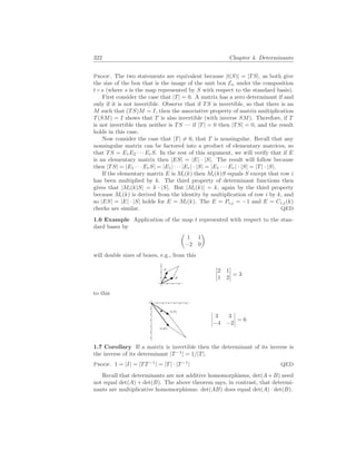 322 Chapter 4. Determinants
Proof. The two statements are equivalent because |t(S)| = |TS|, as both give
the size of the box that is the image of the unit box En under the composition
t ◦ s (where s is the map represented by S with respect to the standard basis).
First consider the case that |T| = 0. A matrix has a zero determinant if and
only if it is not invertible. Observe that if TS is invertible, so that there is an
M such that (TS)M = I, then the associative property of matrix multiplication
T(SM) = I shows that T is also invertible (with inverse SM). Therefore, if T
is not invertible then neither is TS — if |T| = 0 then |TS| = 0, and the result
holds in this case.
Now consider the case that |T| 6= 0, that T is nonsingular. Recall that any
nonsingular matrix can be factored into a product of elementary matrices, so
that TS = E1E2 · · · ErS. In the rest of this argument, we will verify that if E
is an elementary matrix then |ES| = |E| · |S|. The result will follow because
then |TS| = |E1 · · · ErS| = |E1| · · · |Er| · |S| = |E1 · · · Er| · |S| = |T| · |S|.
If the elementary matrix E is Mi(k) then Mi(k)S equals S except that row i
has been multiplied by k. The third property of determinant functions then
gives that |Mi(k)S| = k · |S|. But |Mi(k)| = k, again by the third property
because Mi(k) is derived from the identity by multiplication of row i by k, and
so |ES| = |E| · |S| holds for E = Mi(k). The E = Pi,j = −1 and E = Ci,j(k)
checks are similar. QED
1.6 Example Application of the map t represented with respect to the stan-
dard bases by
µ
1 1
−2 0
¶
will double sizes of boxes, e.g., from this
~
w
~
v
¯
¯
¯
¯
2 1
1 2
¯
¯
¯
¯ = 3
to this
t( ~
w)
t(~
v) ¯
¯
¯
¯
3 3
−4 −2
¯
¯
¯
¯ = 6
1.7 Corollary If a matrix is invertible then the determinant of its inverse is
the inverse of its determinant |T−1
| = 1/|T|.
Proof. 1 = |I| = |TT−1
| = |T| · |T−1
| QED
Recall that determinants are not additive homomorphisms, det(A+B) need
not equal det(A) + det(B). The above theorem says, in contrast, that determi-
nants are multiplicative homomorphisms: det(AB) does equal det(A) · det(B).
 