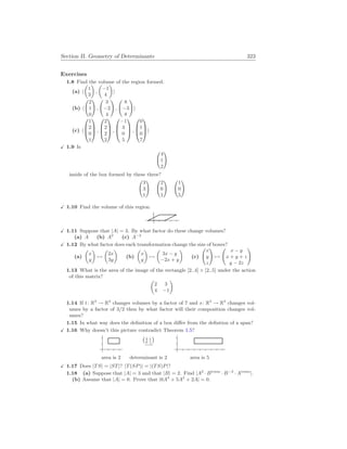 Section II. Geometry of Determinants 323
Exercises
1.8 Find the volume of the region formed.
(a) h
µ
1
3
¶
,
µ
−1
4
¶
i
(b) h
Ã
2
1
0
!
,
Ã
3
−2
4
!
,
Ã
8
−3
8
!
i
(c) h



1
2
0
1


 ,



2
2
2
2


 ,



−1
3
0
5


 ,



0
1
0
7


i
X 1.9 Is
Ã
4
1
2
!
inside of the box formed by these three?
Ã
3
3
1
! Ã
2
6
1
! Ã
1
0
5
!
X 1.10 Find the volume of this region.
X 1.11 Suppose that |A| = 3. By what factor do these change volumes?
(a) A (b) A2
(c) A−2
X 1.12 By what factor does each transformation change the size of boxes?
(a)
µ
x
y
¶
7→
µ
2x
3y
¶
(b)
µ
x
y
¶
7→
µ
3x − y
−2x + y
¶
(c)
Ã
x
y
z
!
7→
Ã
x − y
x + y + z
y − 2z
!
1.13 What is the area of the image of the rectangle [2..4] × [2..5] under the action
of this matrix?
µ
2 3
4 −1
¶
1.14 If t: R3
→ R3
changes volumes by a factor of 7 and s: R3
→ R3
changes vol-
umes by a factor of 3/2 then by what factor will their composition changes vol-
umes?
1.15 In what way does the definition of a box differ from the defintion of a span?
X 1.16 Why doesn’t this picture contradict Theorem 1.5?
¡
2 1
0 1
¢
−→
area is 2 determinant is 2 area is 5
X 1.17 Does |TS| = |ST|? |T(SP)| = |(TS)P|?
1.18 (a) Suppose that |A| = 3 and that |B| = 2. Find |A2
· Btrans
· B−2
· Atrans
|.
(b) Assume that |A| = 0. Prove that |6A3
+ 5A2
+ 2A| = 0.
 