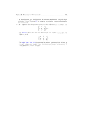 Section II. Geometry of Determinants 325
1.28 This question uses material from the optional Determinant Functions Exist
subsection. Prove Theorem 1.5 by using the permutation expansion formula for
the determinant.
X 1.29 (a) Show that this gives the equation of a line in R2
thru (x2, y2) and (x3, y3).
¯
¯
¯
¯
¯
x x2 x3
y y2 y3
1 1 1
¯
¯
¯
¯
¯
= 0
(b) [Petersen] Prove that the area of a triangle with vertices (x1, y1), (x2, y2),
and (x3, y3) is
1
2
¯
¯
¯
¯
¯
x1 x2 x3
y1 y2 y3
1 1 1
¯
¯
¯
¯
¯
.
(c) [Math. Mag., Jan. 1973] Prove that the area of a triangle with vertices at
(x1, y1), (x2, y2), and (x3, y3) whose coordinates are integers has an area of N
or N/2 for some positive integer N.
 