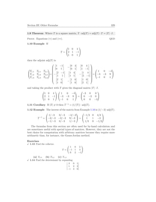 Section III. Other Formulas 329
1.9 Theorem Where T is a square matrix, T · adj(T) = adj(T) · T = |T| · I.
Proof. Equations (∗) and (∗∗). QED
1.10 Example If
T =


1 0 4
2 1 −1
1 0 1


then the adjoint adj(T) is


T1,1 T2,1 T3,1
T1,2 T2,2 T3,2
T1,3 T2,3 T3,3

=









¯
¯
¯
¯
1 −1
0 1
¯
¯
¯
¯ −
¯
¯
¯
¯
0 4
0 1
¯
¯
¯
¯
¯
¯
¯
¯
0 4
1 −1
¯
¯
¯
¯
−
¯
¯
¯
¯
2 −1
1 1
¯
¯
¯
¯
¯
¯
¯
¯
1 4
1 1
¯
¯
¯
¯ −
¯
¯
¯
¯
1 4
2 −1
¯
¯
¯
¯
¯
¯
¯
¯
2 1
1 0
¯
¯
¯
¯ −
¯
¯
¯
¯
1 0
1 0
¯
¯
¯
¯
¯
¯
¯
¯
1 0
2 1
¯
¯
¯
¯









=


1 0 −4
−3 −3 9
−1 0 1


and taking the product with T gives the diagonal matrix |T| · I.


1 0 4
2 1 −1
1 0 1




1 0 −4
−3 −3 9
−1 0 1

 =


−3 0 0
0 −3 0
0 0 −3


1.11 Corollary If |T| 6= 0 then T−1
= (1/|T|) · adj(T).
1.12 Example The inverse of the matrix from Example 1.10 is (1/−3)·adj(T).
T−1
=


1/−3 0/−3 −4/−3
−3/−3 −3/−3 9/−3
−1/−3 0/−3 1/−3

 =


−1/3 0 4/3
1 1 −3
1/3 0 −1/3


The formulas from this section are often used for by-hand calculation and
are sometimes useful with special types of matrices. However, they are not the
best choice for computation with arbitrary matrices because they require more
arithmetic than, for instance, the Gauss-Jordan method.
Exercises
X 1.13 Find the cofactor.
T =
Ã
1 0 2
−1 1 3
0 2 −1
!
(a) T2,3 (b) T3,2 (c) T1,3
X 1.14 Find the determinant by expanding
¯
¯
¯
¯
¯
3 0 1
1 2 2
−1 3 0
¯
¯
¯
¯
¯
 