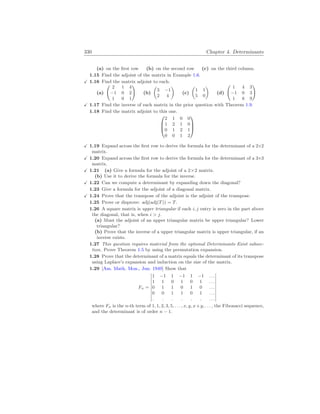330 Chapter 4. Determinants
(a) on the first row (b) on the second row (c) on the third column.
1.15 Find the adjoint of the matrix in Example 1.6.
X 1.16 Find the matrix adjoint to each.
(a)
Ã
2 1 4
−1 0 2
1 0 1
!
(b)
µ
3 −1
2 4
¶
(c)
µ
1 1
5 0
¶
(d)
Ã
1 4 3
−1 0 3
1 8 9
!
X 1.17 Find the inverse of each matrix in the prior question with Theorem 1.9.
1.18 Find the matrix adjoint to this one.



2 1 0 0
1 2 1 0
0 1 2 1
0 0 1 2



X 1.19 Expand across the first row to derive the formula for the determinant of a 2×2
matrix.
X 1.20 Expand across the first row to derive the formula for the determinant of a 3×3
matrix.
X 1.21 (a) Give a formula for the adjoint of a 2×2 matrix.
(b) Use it to derive the formula for the inverse.
X 1.22 Can we compute a determinant by expanding down the diagonal?
1.23 Give a formula for the adjoint of a diagonal matrix.
X 1.24 Prove that the transpose of the adjoint is the adjoint of the transpose.
1.25 Prove or disprove: adj(adj(T)) = T.
1.26 A square matrix is upper triangular if each i, j entry is zero in the part above
the diagonal, that is, when i  j.
(a) Must the adjoint of an upper triangular matrix be upper triangular? Lower
triangular?
(b) Prove that the inverse of a upper triangular matrix is upper triangular, if an
inverse exists.
1.27 This question requires material from the optional Determinants Exist subsec-
tion. Prove Theorem 1.5 by using the permutation expansion.
1.28 Prove that the determinant of a matrix equals the determinant of its transpose
using Laplace’s expansion and induction on the size of the matrix.
1.29 [Am. Math. Mon., Jun. 1949] Show that
Fn =
¯
¯
¯
¯
¯
¯
¯
¯
¯
1 −1 1 −1 1 −1 . . .
1 1 0 1 0 1 . . .
0 1 1 0 1 0 . . .
0 0 1 1 0 1 . . .
. . . . . . . . .
¯
¯
¯
¯
¯
¯
¯
¯
¯
where Fn is the n-th term of 1, 1, 2, 3, 5, . . . , x, y, x+y, . . . , the Fibonacci sequence,
and the determinant is of order n − 1.
 