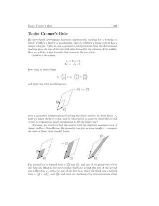Topic: Cramer’s Rule 331
Topic: Cramer’s Rule
We introduced determinant functions algebraically, looking for a formula to
decide whether a matrix is nonsingular, that is, whether a linear system has a
unique solution. Then we saw a geometric interpretation, that the determinant
function gives the size of the box with sides formed by the columns of the matrix.
Here we will see a nice formula that connects the two views.
Consider this system
x1 + 2x2 = 6
3x1 + x2 = 8
Rewriting in vector form
x1 ·
µ
1
3
¶
+ x2 ·
µ
2
1
¶
=
µ
6
8
¶
and picturing with parallelograms
2
1

1
3

x1 ·
1
3

+ x2 ·
2
1

gives a geometric interpretation of solving the linear system: by what factor x1
must we dilate the first vector, and by what factor x2 must we dilate the second
vector, to expand the small parallegram to fill the larger one?
Of course, we routinely find the answer with the algebraic manipulations of
Gauss’ method. Nonetheless, the geometry can give us some insights — compare
the sizes of these three shaded boxes.
2
1

1
3

2
1

x1 ·
1
3

2
1

6
8

The second box is formed from x1
¡1
3
¢
and
¡2
1
¢
, and one of the properties of the
size function (that is, the determinant function) is that the size of the second
box is therefore x1 times the size of the first box. Since the third box is formed
from x1
¡1
3
¢
+ x2
¡2
1
¢
and
¡2
1
¢
, and sizes are unchanged by side operations (that
 