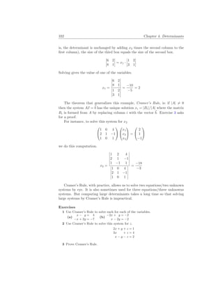 332 Chapter 4. Determinants
is, the determinant is unchanged by adding x2 times the second column to the
first column), the size of the third box equals the size of the second box.
¯
¯
¯
¯
6 2
8 1
¯
¯
¯
¯ = x1 ·
¯
¯
¯
¯
1 2
3 1
¯
¯
¯
¯
Solving gives the value of one of the variables.
x1 =
¯
¯
¯
¯
6 2
8 1
¯
¯
¯
¯
¯
¯
¯
¯
1 2
3 1
¯
¯
¯
¯
=
−10
−5
= 2
The theorem that generalizes this example, Cramer’s Rule, is: if |A| 6= 0
then the system A~
x = ~
b has the unique solution xi = |Bi|/|A| where the matrix
Bi is formed from A by replacing column i with the vector ~
b. Exercise 3 asks
for a proof.
For instance, to solve this system for x2


1 0 4
2 1 −1
1 0 1




x1
x2
x3

 =


2
1
−1


we do this computation.
x2 =
¯
¯
¯
¯
¯
¯
1 2 4
2 1 −1
1 −1 1
¯
¯
¯
¯
¯
¯
¯
¯
¯
¯
¯
¯
1 0 4
2 1 −1
1 0 1
¯
¯
¯
¯
¯
¯
=
−18
−3
Cramer’s Rule, with practice, allows us to solve two equations/two unknown
systems by eye. It is also sometimes used for three equations/three unknowns
systems. But computing large determinants takes a long time so that solving
large systems by Cramer’s Rule is impractical.
Exercises
1 Use Cramer’s Rule to solve each for each of the variables.
(a)
x − y = 4
−x + 2y = −7
(b)
−2x + y = −2
x − 2y = −2
2 Use Cramer’s Rule to solve this system for z.
2x + y + z = 1
3x + z = 4
x − y − z = 2
3 Prove Cramer’s Rule.
 
