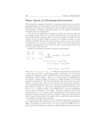 334 Chapter 4. Determinants
Topic: Speed of Calculating Determinants
The permutation expansion formula for computing determinants is useful for
proving theorems, but the method of using row operations is a much better for
finding the determinants of a large matrix. We can make this statement precise
by considering, as computer algorithm designers do, the number of arithmetic
operations that each method uses.
The speed of an algorithm is measured by finding how the time taken by
the computer grows as the size of its input data set grows. For instance, how
much longer will the algorithm take if we increase the size of the input data by
a factor of ten, say from a 1000 row matrix to a 10, 000 row matrix, or from
10, 000 to 100, 000? Does the time taken grow by a factor of ten or by a factor
of a hundred, or by a factor of a thousand? That is, is the time taken by the
algorithm proportional to the size of the data set, or to the square of that size,
or to the cube of that size, etc.?
Recall the permutation expansion formula for determinants.
¯
¯
¯
¯
¯
¯
¯
¯
¯
t1,1 t1,2 . . . t1,n
t2,1 t2,2 . . . t2,n
.
.
.
tn,1 tn,2 . . . tn,n
¯
¯
¯
¯
¯
¯
¯
¯
¯
=
X
permutations φ
t1,φ(1)t2,φ(2) · · · tn,φ(n) |Pφ|
= t1,φ1(1) · t2,φ1(2) · · · tn,φ1(n) |Pφ1
|
+ t1,φ2(1) · t2,φ2(2) · · · tn,φ2(n) |Pφ2
|
.
.
.
+ t1,φk(1) · t2,φk(2) · · · tn,φk(n) |Pφk
|
There are n! = n·(n−1)·(n−2) · · · 2·1 different n-permutations. For numbers
n of any size at all, this is a quite large number; for instance, even if n is only
10 then the expansion has 10! = 3, 628, 800 terms, all of which are obtained by
multiplying n entries together. This is a very large number of multiplications
(for instance, [Knuth] suggests 10! steps as a rough boundary for the limit
of practical calculation). The factorial function grows faster than the square
function. It grows faster than the cube function, the fourth power function,
or any polynomial function. (One way to see that the factorial function grows
faster than the square is to note that multiplying the first two factors in n!
gives n · (n − 1), which for large n is approximately n2
, and then multiplying
in more factors will make it even larger. The same argument works for the
cube function, etc.) So a computer that is programmed to use the permutation
expansion formula, and thus to perform a number of operations that is greater
than or equal to the factorial of the number of rows, would take times that grow
very quickly as the input data set grows.
In contrast, the time taken by the row reduction method does not grow so
fast. This fragment of row-reduction code is in the computer language FOR-
TRAN. The matrix is stored in the N ×N array A. For each ROW between 1
and N parts of the program not shown here have already found the pivot entry
 