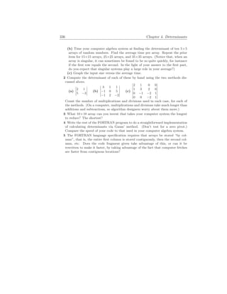 336 Chapter 4. Determinants
(b) Time your computer algebra system at finding the determinant of ten 5×5
arrays of random numbers. Find the average time per array. Repeat the prior
item for 15×15 arrays, 25×25 arrays, and 35×35 arrays. (Notice that, when an
array is singular, it can sometimes be found to be so quite quickly, for instance
if the first row equals the second. In the light of your answer to the first part,
do you expect that singular systems play a large role in your average?)
(c) Graph the input size versus the average time.
2 Compute the determinant of each of these by hand using the two methods dis-
cussed above.
(a)
¯
¯
¯
¯
2 1
5 −3
¯
¯
¯
¯ (b)
¯
¯
¯
¯
¯
3 1 1
−1 0 5
−1 2 −2
¯
¯
¯
¯
¯
(c)
¯
¯
¯
¯
¯
¯
¯
2 1 0 0
1 3 2 0
0 −1 −2 1
0 0 −2 1
¯
¯
¯
¯
¯
¯
¯
Count the number of multiplications and divisions used in each case, for each of
the methods. (On a computer, multiplications and divisions take much longer than
additions and subtractions, so algorithm designers worry about them more.)
3 What 10×10 array can you invent that takes your computer system the longest
to reduce? The shortest?
4 Write the rest of the FORTRAN program to do a straightforward implementation
of calculating determinants via Gauss’ method. (Don’t test for a zero pivot.)
Compare the speed of your code to that used in your computer algebra system.
5 The FORTRAN language specification requires that arrays be stored “by col-
umn”, that is, the entire first column is stored contiguously, then the second col-
umn, etc. Does the code fragment given take advantage of this, or can it be
rewritten to make it faster, by taking advantage of the fact that computer fetches
are faster from contiguous locations?
 