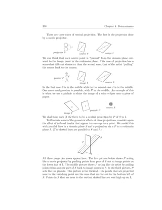 338 Chapter 4. Determinants
There are three cases of central projection. The first is the projection done
by a movie projector.
source S image I
projector P
We can think that each source point is “pushed” from the domain plane out-
ward to the image point in the codomain plane. This case of projection has a
somewhat different character than the second case, that of the artist “pulling”
the source back to the canvas.
image I source S
painter P
In the first case S is in the middle while in the second case I is in the middle.
One more configuration is possible, with P in the middle. An example of this
is when we use a pinhole to shine the image of a solar eclipse onto a piece of
paper.
pinhole P
image I
source S
We shall take each of the three to be a central projection by P of S to I.
To illustrate some of the geometric effects of these projections, consider again
the effect of railroad tracks that appear to converge to a point. We model this
with parallel lines in a domain plane S and a projection via a P to a codomain
plane I. (The dotted lines are parallel to S and I.)
S
I
P
All three projection cases appear here. The first picture below shows P acting
like a movie projector by pushing points from part of S out to image points on
the lower half of I. The middle picture shows P acting like the artist by pulling
points from another part of S back to image points in I. In the third picture, P
acts like the pinhole. This picture is the trickiest—the points that are projected
near to the vanishing point are the ones that are far out to the bottom left of
S. Points in S that are near to the vertical dotted line are sent high up on I.
 
