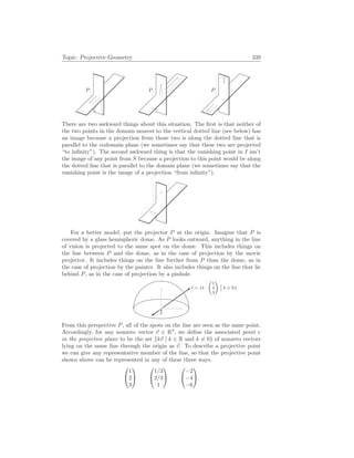 Topic: Projective Geometry 339
P P P
There are two awkward things about this situation. The first is that neither of
the two points in the domain nearest to the vertical dotted line (see below) has
an image because a projection from those two is along the dotted line that is
parallel to the codomain plane (we sometimes say that these two are projected
“to infinity”). The second awkward thing is that the vanishing point in I isn’t
the image of any point from S because a projection to this point would be along
the dotted line that is parallel to the domain plane (we sometimes say that the
vanishing point is the image of a projection “from infinity”).
For a better model, put the projector P at the origin. Imagine that P is
covered by a glass hemispheric dome. As P looks outward, anything in the line
of vision is projected to the same spot on the dome. This includes things on
the line between P and the dome, as in the case of projection by the movie
projector. It includes things on the line further from P than the dome, as in
the case of projection by the painter. It also includes things on the line that lie
behind P, as in the case of projection by a pinhole.
` = {k ·
µ
1
2
3
¶
¯
¯ k ∈ R}
From this perspective P, all of the spots on the line are seen as the same point.
Accordingly, for any nonzero vector ~
v ∈ R3
, we define the associated point v
in the projective plane to be the set {k~
v
¯
¯ k ∈ R and k 6= 0} of nonzero vectors
lying on the same line through the origin as ~
v. To describe a projective point
we can give any representative member of the line, so that the projective point
shown above can be represented in any of these three ways.


1
2
3




1/3
2/3
1




−2
−4
−6


 
