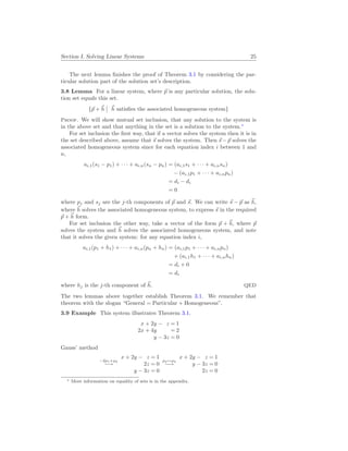 Section I. Solving Linear Systems 25
The next lemma finishes the proof of Theorem 3.1 by considering the par-
ticular solution part of the solution set’s description.
3.8 Lemma For a linear system, where ~
p is any particular solution, the solu-
tion set equals this set.
{~
p + ~
h
¯
¯ ~
h satisfies the associated homogeneous system}
Proof. We will show mutual set inclusion, that any solution to the system is
in the above set and that anything in the set is a solution to the system.∗
For set inclusion the first way, that if a vector solves the system then it is in
the set described above, assume that ~
s solves the system. Then ~
s − ~
p solves the
associated homogeneous system since for each equation index i between 1 and
n,
ai,1(s1 − p1) + · · · + ai,n(sn − pn) = (ai,1s1 + · · · + ai,nsn)
− (ai,1p1 + · · · + ai,npn)
= di − di
= 0
where pj and sj are the j-th components of ~
p and ~
s. We can write ~
s − ~
p as ~
h,
where ~
h solves the associated homogeneous system, to express ~
s in the required
~
p + ~
h form.
For set inclusion the other way, take a vector of the form ~
p + ~
h, where ~
p
solves the system and ~
h solves the associated homogeneous system, and note
that it solves the given system: for any equation index i,
ai,1(p1 + h1) + · · · + ai,n(pn + hn) = (ai,1p1 + · · · + ai,npn)
+ (ai,1h1 + · · · + ai,nhn)
= di + 0
= di
where hj is the j-th component of ~
h. QED
The two lemmas above together establish Theorem 3.1. We remember that
theorem with the slogan “General = Particular + Homogeneous”.
3.9 Example This system illustrates Theorem 3.1.
x + 2y − z = 1
2x + 4y = 2
y − 3z = 0
Gauss’ method
−2ρ1+ρ2
−→
x + 2y − z = 1
2z = 0
y − 3z = 0
ρ2↔ρ3
−→
x + 2y − z = 1
y − 3z = 0
2z = 0
∗ More information on equality of sets is in the appendix.
 