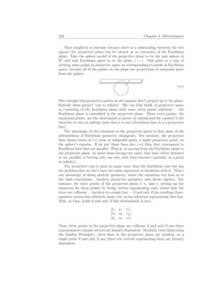 342 Chapter 4. Determinants
That simplicity is relevant because there is a relationship between the two
spaces: the projective plane can be viewed as an extension of the Euclidean
plane. Take the sphere model of the projective plane to be the unit sphere in
R3
and take Euclidean space to be the plane z = 1. This gives us a way of
viewing some points in projective space as corresponding to points in Euclidean
space, because all of the points on the plane are projections of antipodal spots
from the sphere.
(∗∗)
Note though that projective points on the equator don’t project up to the plane.
Instead, these project ‘out to infinity’. We can thus think of projective space
as consisting of the Euclidean plane with some extra points adjoined — the
Euclidean plane is embedded in the projective plane. These extra points, the
equatorial points, are the ideal points or points at infinity and the equator is the
ideal line or line at infinity (note that it is not a Euclidean line, it is a projective
line).
The advantage of the extension to the projective plane is that some of the
awkwardness of Euclidean geometry disappears. For instance, the projective
lines shown above in (∗) cross at antipodal spots, a single projective point, on
the sphere’s equator. If we put those lines into (∗∗) then they correspond to
Euclidean lines that are parallel. That is, in moving from the Euclidean plane to
the projective plane, we move from having two cases, that lines either intersect
or are parallel, to having only one case, that lines intersect (possibly at a point
at infinity).
The projective case is nicer in many ways than the Euclidean case but has
the problem that we don’t have the same experience or intuitions with it. That’s
one advantage of doing analytic geometry, where the equations can lead us to
the right conclusions. Analytic projective geometry uses linear algebra. For
instance, for three points of the projective plane t, u, and v, setting up the
equations for those points by fixing vectors representing each, shows that the
three are collinear — incident in a single line — if and only if the resulting three-
equation system has infinitely many row vector solutions representing that line.
That, in turn, holds if and only if this determinant is zero.
¯
¯
¯
¯
¯
¯
t1 u1 v1
t2 u2 v2
t3 u3 v3
¯
¯
¯
¯
¯
¯
Thus, three points in the projective plane are collinear if and only if any three
representative column vectors are linearly dependent. Similarly (and illustrating
the Duality Principle), three lines in the projective plane are incident on a
single point if and only if any three row vectors representing them are linearly
dependent.
 