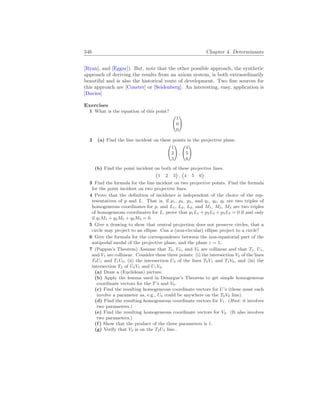 346 Chapter 4. Determinants
[Ryan], and [Eggar]). But, note that the other possible approach, the synthetic
approach of deriving the results from an axiom system, is both extraordinarily
beautiful and is also the historical route of development. Two fine sources for
this approach are [Coxeter] or [Seidenberg]. An interesting, easy, application is
[Davies]
Exercises
1 What is the equation of this point?
Ã
1
0
0
!
2 (a) Find the line incident on these points in the projective plane.
Ã
1
2
3
!
,
Ã
4
5
6
!
(b) Find the point incident on both of these projective lines.
¡
1 2 3
¢
,
¡
4 5 6
¢
3 Find the formula for the line incident on two projective points. Find the formula
for the point incident on two projective lines.
4 Prove that the definition of incidence is independent of the choice of the rep-
resentatives of p and L. That is, if p1, p2, p3, and q1, q2, q3 are two triples of
homogeneous coordinates for p, and L1, L2, L3, and M1, M2, M3 are two triples
of homogeneous coordinates for L, prove that p1L1 + p2L2 + p3L3 = 0 if and only
if q1M1 + q2M2 + q3M3 = 0.
5 Give a drawing to show that central projection does not preserve circles, that a
circle may project to an ellipse. Can a (non-circular) ellipse project to a circle?
6 Give the formula for the correspondence between the non-equatorial part of the
antipodal modal of the projective plane, and the plane z = 1.
7 (Pappus’s Theorem) Assume that T0, U0, and V0 are collinear and that T1, U1,
and V1 are collinear. Consider these three points: (i) the intersection V2 of the lines
T0U1 and T1U0, (ii) the intersection U2 of the lines T0V1 and T1V0, and (iii) the
intersection T2 of U0V1 and U1V0.
(a) Draw a (Euclidean) picture.
(b) Apply the lemma used in Desargue’s Theorem to get simple homogeneous
coordinate vectors for the T’s and V0.
(c) Find the resulting homogeneous coordinate vectors for U’s (these must each
involve a parameter as, e.g., U0 could be anywhere on the T0V0 line).
(d) Find the resulting homogeneous coordinate vectors for V1. (Hint: it involves
two parameters.)
(e) Find the resulting homogeneous coordinate vectors for V2. (It also involves
two parameters.)
(f) Show that the product of the three parameters is 1.
(g) Verify that V2 is on the T2U2 line..
 