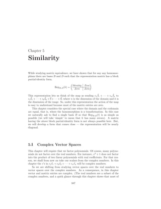 Chapter 5
Similarity
While studying matrix equivalence, we have shown that for any any homomor-
phism there are bases B and D such that the representation matrix has a block
partial-identity form.
RepB,D(h) =
µ
Identity Zero
Zero Zero
¶
This representation lets us think of the map as sending c1
~
β1 + · · · + cn
~
βn to
c1
~
δ1 + · · · + ck
~
δk +~
0 + · · · +~
0, where n is the dimension of the domain and k is
the dimension of the range. So, under this representation the action of the map
is easy to understand because most of the matrix entries are zero.
This chapter considers the special case where the domain and the codomain
are equal, that is, where the homomorphism is a transformation. In this case
we naturally ask to find a single basis B so that RepB,B(t) is as simple as
possible (we will take ‘simple’ to mean that it has many zeroes). A matrix
having the above block partial-identity form is not always possible here. But,
we will develop a form that comes close — the representation will be nearly
diagonal.
5.I Complex Vector Spaces
This chapter will require that we factor polynomials. Of course, many polyno-
mials do not factor over the real numbers. For instance, x2
+ 1 does not factor
into the product of two linear polynomials with real coefficients. For that rea-
son, we shall from now on take our scalars from the complex numbers. In this
chapter the c’s in c1~
v1 + c2~
v2 + · · · + cn~
vn will be complex numbers.
So we are shifting from studying vector spaces over the real numbers to
vector spaces over the complex numbers. As a consequence, in this chapter
vector and matrix entries are complex. (The real numbers are a subset of the
complex numbers, and a quick glance through this chapter shows that most of
347
 
