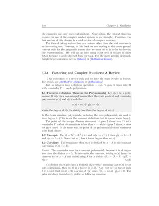 348 Chapter 5. Similarity
the examples use only pure-real numbers. Nonetheless, the critical theorems
require the use of the complex number system to go through.) Therefore, the
first section of this chapter is a quick review of complex numbers.
The idea of taking scalars from a structure other than the real numbers is
an interesting one. However, in this book we are moving to this more general
context only for the pragmatic reason that we must do so in order to develop
the representation. We will not go into using other sets of scalars in more
detail because it could distract from our task. For the more general approach,
delightful presentations are in [Halmos] or [Hoffman  Kunze].
5.I.1 Factoring and Complex Numbers; A Review
This subsection is a review only and we take the main results as known.
For proofs, see [Birkhoff  MacLane] or [Ebbinghaus].
Just as integers have a division operation — e.g., ‘4 goes 5 times into 21
with remainder 1’ — so do polynomials.
1.1 Theorem (Division Theorem for Polynomials) Let c(x) be a poly-
nomial. If m(x) is a non-zero polynomial then there are quotient and remainder
polynomials q(x) and r(x) such that
c(x) = m(x) · q(x) + r(x)
where the degree of r(x) is strictly less than the degree of m(x).
In this book constant polynomials, including the zero polynomial, are said to
have degree 0. (This is not the standard definition, but it is convienent here.)
The point of the integer division statement ‘4 goes 5 times into 21 with
remainder 1’ is that the remainder is less than 4 — while 4 goes 5 times, it does
not go 6 times. In the same way, the point of the polynomial division statement
is its final clause.
1.2 Example If c(x) = 2x3
− 3x2
+ 4x and m(x) = x2
+ 1 then q(x) = 2x − 3
and r(x) = 2x + 3. Note that r(x) has a lower degree than m(x).
1.3 Corollary The remainder when c(x) is divided by x − λ is the constant
polynomial r(x) = c(λ).
Proof. The remainder must be a constant polynomial. because it is of degree
less than the divisor x − λ, To determine the constant, taking m(x) from the
theorem to be x − λ and substituting λ for x yields c(λ) = (λ − λ) · q(λ) +
r(x). QED
If a divisor m(x) goes into a dividend c(x) evenly, meaning that r(x) is the
zero polynomial, then m(x) is a factor of c(x). Any root of the factor (any
λ ∈ R such that m(λ) = 0) is a root of c(x) since c(λ) = m(λ) · q(λ) = 0. The
prior corollary immediately yields the following converse.
 
