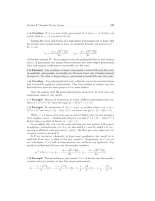 Section I. Complex Vector Spaces 349
1.4 Corollary If λ is a root of the polynomial c(x) then x − λ divides c(x)
evenly, that is, x − λ is a factor of c(x).
Finding the roots and factors of a high-degree polynomial can be hard. But
for second-degree polynomials we have the quadratic formula: the roots of ax2
+
bx + c are
λ1 =
−b +
√
b2 − 4ac
2a
λ2 =
−b −
√
b2 − 4ac
2a
(if the discriminant b2
−4ac is negative then the polynomial has no real number
roots). A polynomial that cannot be factored into two lower-degree polynomials
with real number coefficients is irreducible over the reals.
1.5 Theorem Any constant or linear polynomial is irreducible over the reals.
A quadratic polynomial is irreducible over the reals if and only if its discriminant
is negative. No cubic or higher-degree polynomial is irreducible over the reals.
1.6 Corollary Any polynomial with real coefficients can be factored into linear
and irreducible quadratic polynomials. That factorization is unique; any two
factorizations have the same powers of the same factors.
Note the analogy with the prime factorization of integers. In both cases, the
uniqueness clause is very useful.
1.7 Example Because of uniqueness we know, without multiplying them out,
that (x + 3)2
(x2
+ 1)3
does not equal (x + 3)4
(x2
+ x + 1)2
.
1.8 Example By uniqueness, if c(x) = m(x) · q(x) then where c(x) = (x −
3)2
(x + 2)3
and m(x) = (x − 3)(x + 2)2
, we know that q(x) = (x − 3)(x + 2).
While x2
+ 1 has no real roots and so doesn’t factor over the real numbers,
if we imagine a root — traditionally denoted i so that i2
+ 1 = 0 — then x2
+ 1
factors into a product of linears (x − i)(x + i).
So we adjoin this root i to the reals and close the new system with respect
to addition, multiplication, etc. (i.e., we also add 3 + i, and 2i, and 3 + 2i, etc.,
putting in all linear combinations of 1 and i). We then get a new structure, the
complex numbers, denoted C.
In C we can factor (obviously, at least some) quadratics that would be ir-
reducible if we were to stick to the real numbers. Surprisingly, in C we can
not only factor x2
+ 1 and its close relatives, we can factor any quadratic. Any
quadratic polynomial factors over the complex numbers.
ax2
+ bx + c = a ·
¡
x −
−b +
√
b2 − 4ac
2a
¢
·
¡
x −
−b −
√
b2 − 4ac
2a
¢
1.9 Example The second degree polynomial x2
+x+1 factors over the complex
numbers into the product of two first degree polynomials.
¡
x −
−1 +
√
−3
2
¢¡
x −
−1 −
√
−3
2
¢
=
¡
x − (−
1
2
+
√
3
2
i)
¢¡
x − (−
1
2
−
√
3
2
i)
¢
 