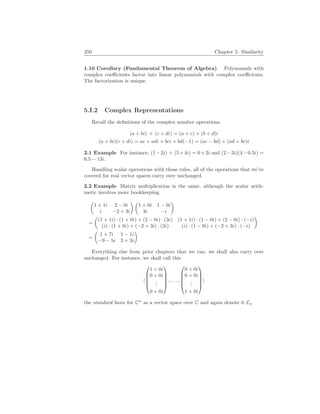 350 Chapter 5. Similarity
1.10 Corollary (Fundamental Theorem of Algebra) Polynomials with
complex coefficients factor into linear polynomials with complex coefficients.
The factorization is unique.
5.I.2 Complex Representations
Recall the definitions of the complex number operations.
(a + bi) + (c + di) = (a + c) + (b + d)i
(a + bi)(c + di) = ac + adi + bci + bd(−1) = (ac − bd) + (ad + bc)i
2.1 Example For instance, (1−2i) + (5+4i) = 6+2i and (2−3i)(4−0.5i) =
6.5 − 13i.
Handling scalar operations with those rules, all of the operations that we’ve
covered for real vector spaces carry over unchanged.
2.2 Example Matrix multiplication is the same, although the scalar arith-
metic involves more bookkeeping.
µ
1 + 1i 2 − 0i
i −2 + 3i
¶ µ
1 + 0i 1 − 0i
3i −i
¶
=
µ
(1 + 1i) · (1 + 0i) + (2 − 0i) · (3i) (1 + 1i) · (1 − 0i) + (2 − 0i) · (−i)
(i) · (1 + 0i) + (−2 + 3i) · (3i) (i) · (1 − 0i) + (−2 + 3i) · (−i)
¶
=
µ
1 + 7i 1 − 1i
−9 − 5i 3 + 3i
¶
Everything else from prior chapters that we can, we shall also carry over
unchanged. For instance, we shall call this
h





1 + 0i
0 + 0i
.
.
.
0 + 0i





, . . . ,





0 + 0i
0 + 0i
.
.
.
1 + 0i





i
the standard basis for Cn
as a vector space over C and again denote it En.
 