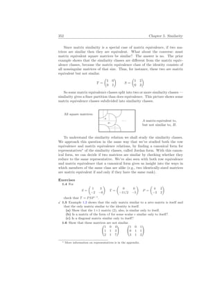 352 Chapter 5. Similarity
Since matrix similarity is a special case of matrix equivalence, if two ma-
trices are similar then they are equivalent. What about the converse: must
matrix equivalent square matrices be similar? The answer is no. The prior
example shows that the similarity classes are different from the matrix equiv-
alence classes, because the matrix equivalence class of the identity consists of
all nonsingular matrices of that size. Thus, for instance, these two are matrix
equivalent but not similar.
T =
µ
1 0
0 1
¶
S =
µ
1 2
0 3
¶
So some matrix equivalence classes split into two or more similarity classes —
similarity gives a finer partition than does equivalence. This picture shows some
matrix equivalence classes subdivided into similarity classes.
All square matrices:
%
$
Ã
!
¿
À
. . .
.A
B.
A matrix-equivalent to,
but not similar to, B.
To understand the similarity relation we shall study the similarity classes.
We approach this question in the same way that we’ve studied both the row
equivalence and matrix equivalence relations, by finding a canonical form for
representatives∗
of the similarity classes, called Jordan form. With this canon-
ical form, we can decide if two matrices are similar by checking whether they
reduce to the same representative. We’ve also seen with both row equivalence
and matrix equivalence that a canonical form gives us insight into the ways in
which members of the same class are alike (e.g., two identically-sized matrices
are matrix equivalent if and only if they have the same rank).
Exercises
1.4 For
S =
µ
1 3
−2 −6
¶
T =
µ
0 0
−11/2 −5
¶
P =
µ
4 2
−3 2
¶
check that T = PSP−1
.
X 1.5 Example 1.3 shows that the only matrix similar to a zero matrix is itself and
that the only matrix similar to the identity is itself.
(a) Show that the 1×1 matrix (2), also, is similar only to itself.
(b) Is a matrix of the form cI for some scalar c similar only to itself?
(c) Is a diagonal matrix similar only to itself?
1.6 Show that these matrices are not similar.
Ã
1 0 4
1 1 3
2 1 7
! Ã
1 0 1
0 1 1
3 1 2
!
∗ More information on representatives is in the appendix.
 