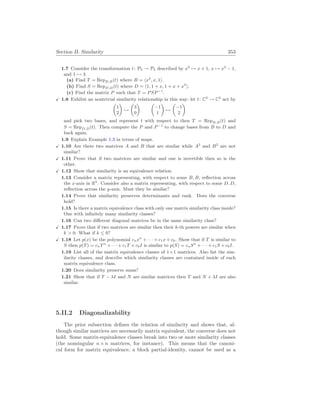 Section II. Similarity 353
1.7 Consider the transformation t: P2 → P2 described by x2
7→ x + 1, x 7→ x2
− 1,
and 1 7→ 3.
(a) Find T = RepB,B(t) where B = hx2
, x, 1i.
(b) Find S = RepD,D(t) where D = h1, 1 + x, 1 + x + x2
i.
(c) Find the matrix P such that T = PSP−1
.
X 1.8 Exhibit an nontrivial similarity relationship in this way: let t: C2
→ C2
act by
µ
1
2
¶
7→
µ
3
0
¶ µ
−1
1
¶
7→
µ
−1
2
¶
and pick two bases, and represent t with respect to then T = RepB,B(t) and
S = RepD,D(t). Then compute the P and P−1
to change bases from B to D and
back again.
1.9 Explain Example 1.3 in terms of maps.
X 1.10 Are there two matrices A and B that are similar while A2
and B2
are not
similar?
X 1.11 Prove that if two matrices are similar and one is invertible then so is the
other.
X 1.12 Show that similarity is an equivalence relation.
1.13 Consider a matrix representing, with respect to some B, B, reflection across
the x-axis in R2
. Consider also a matrix representing, with respect to some D, D,
reflection across the y-axis. Must they be similar?
1.14 Prove that similarity preserves determinants and rank. Does the converse
hold?
1.15 Is there a matrix equivalence class with only one matrix similarity class inside?
One with infinitely many similarity classes?
1.16 Can two different diagonal matrices be in the same similarity class?
X 1.17 Prove that if two matrices are similar then their k-th powers are similar when
k  0. What if k ≤ 0?
X 1.18 Let p(x) be the polynomial cnxn
+ · · · + c1x + c0. Show that if T is similar to
S then p(T) = cnTn
+ · · · + c1T + c0I is similar to p(S) = cnSn
+ · · · + c1S + c0I.
1.19 List all of the matrix equivalence classes of 1×1 matrices. Also list the sim-
ilarity classes, and describe which similarity classes are contained inside of each
matrix equivalence class.
1.20 Does similarity preserve sums?
1.21 Show that if T − λI and N are similar matrices then T and N + λI are also
similar.
5.II.2 Diagonalizability
The prior subsection defines the relation of similarity and shows that, al-
though similar matrices are necessarily matrix equivalent, the converse does not
hold. Some matrix-equivalence classes break into two or more similarity classes
(the nonsingular n×n matrices, for instance). This means that the canoni-
cal form for matrix equivalence, a block partial-identity, cannot be used as a
 
