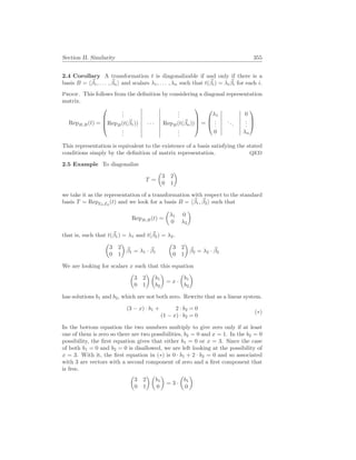 Section II. Similarity 355
2.4 Corollary A transformation t is diagonalizable if and only if there is a
basis B = h~
β1, . . . , ~
βni and scalars λ1, . . . , λn such that t(~
βi) = λi
~
βi for each i.
Proof. This follows from the definition by considering a diagonal representation
matrix.
RepB,B(t) =




.
.
.
.
.
.
RepB(t(~
β1)) · · · RepB(t(~
βn))
.
.
.
.
.
.



 =



λ1 0
.
.
.
...
.
.
.
0 λn



This representation is equivalent to the existence of a basis satisfying the stated
conditions simply by the definition of matrix representation. QED
2.5 Example To diagonalize
T =
µ
3 2
0 1
¶
we take it as the representation of a transformation with respect to the standard
basis T = RepE2,E2
(t) and we look for a basis B = h~
β1, ~
β2i such that
RepB,B(t) =
µ
λ1 0
0 λ2
¶
that is, such that t(~
β1) = λ1 and t(~
β2) = λ2.
µ
3 2
0 1
¶
~
β1 = λ1 · ~
β1
µ
3 2
0 1
¶
~
β2 = λ2 · ~
β2
We are looking for scalars x such that this equation
µ
3 2
0 1
¶ µ
b1
b2
¶
= x ·
µ
b1
b2
¶
has solutions b1 and b2, which are not both zero. Rewrite that as a linear system.
(3 − x) · b1 + 2 · b2 = 0
(1 − x) · b2 = 0
(∗)
In the bottom equation the two numbers multiply to give zero only if at least
one of them is zero so there are two possibilities, b2 = 0 and x = 1. In the b2 = 0
possibility, the first equation gives that either b1 = 0 or x = 3. Since the case
of both b1 = 0 and b2 = 0 is disallowed, we are left looking at the possibility of
x = 3. With it, the first equation in (∗) is 0 · b1 + 2 · b2 = 0 and so associated
with 3 are vectors with a second component of zero and a first component that
is free.
µ
3 2
0 1
¶ µ
b1
0
¶
= 3 ·
µ
b1
0
¶
 