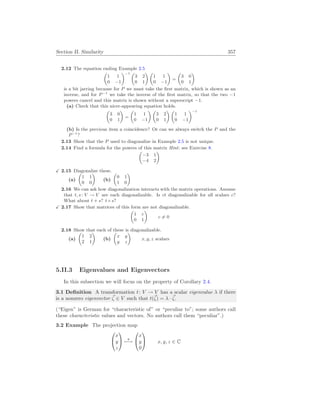 Section II. Similarity 357
2.12 The equation ending Example 2.5
µ
1 1
0 −1
¶−1 µ
3 2
0 1
¶ µ
1 1
0 −1
¶
=
µ
3 0
0 1
¶
is a bit jarring because for P we must take the first matrix, which is shown as an
inverse, and for P−1
we take the inverse of the first matrix, so that the two −1
powers cancel and this matrix is shown without a superscript −1.
(a) Check that this nicer-appearing equation holds.
µ
3 0
0 1
¶
=
µ
1 1
0 −1
¶ µ
3 2
0 1
¶ µ
1 1
0 −1
¶−1
(b) Is the previous item a coincidence? Or can we always switch the P and the
P−1
?
2.13 Show that the P used to diagonalize in Example 2.5 is not unique.
2.14 Find a formula for the powers of this matrix Hint: see Exercise 8.
µ
−3 1
−4 2
¶
X 2.15 Diagonalize these.
(a)
µ
1 1
0 0
¶
(b)
µ
0 1
1 0
¶
2.16 We can ask how diagonalization interacts with the matrix operations. Assume
that t, s: V → V are each diagonalizable. Is ct diagonalizable for all scalars c?
What about t + s? t ◦ s?
X 2.17 Show that matrices of this form are not diagonalizable.
µ
1 c
0 1
¶
c 6= 0
2.18 Show that each of these is diagonalizable.
(a)
µ
1 2
2 1
¶
(b)
µ
x y
y z
¶
x, y, z scalars
5.II.3 Eigenvalues and Eigenvectors
In this subsection we will focus on the property of Corollary 2.4.
3.1 Definition A transformation t: V → V has a scalar eigenvalue λ if there
is a nonzero eigenvector ~
ζ ∈ V such that t(~
ζ) = λ · ~
ζ.
(“Eigen” is German for “characteristic of” or “peculiar to”; some authors call
these characteristic values and vectors. No authors call them “peculiar”.)
3.2 Example The projection map


x
y
z

 π
7−→


x
y
0

 x, y, z ∈ C
 