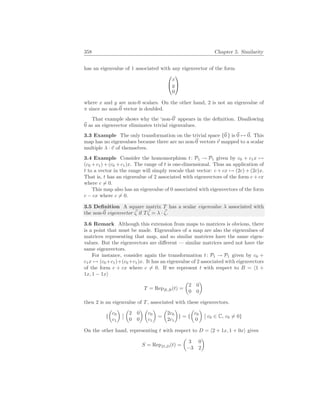 358 Chapter 5. Similarity
has an eigenvalue of 1 associated with any eigenvector of the form


x
y
0


where x and y are non-0 scalars. On the other hand, 2 is not an eigenvalue of
π since no non-~
0 vector is doubled.
That example shows why the ‘non-~
0’ appears in the definition. Disallowing
~
0 as an eigenvector eliminates trivial eigenvalues.
3.3 Example The only transformation on the trivial space {~
0 } is ~
0 7→ ~
0. This
map has no eigenvalues because there are no non-~
0 vectors ~
v mapped to a scalar
multiple λ · ~
v of themselves.
3.4 Example Consider the homomorphism t: P1 → P1 given by c0 + c1x 7→
(c0 +c1)+(c0 +c1)x. The range of t is one-dimensional. Thus an application of
t to a vector in the range will simply rescale that vector: c + cx 7→ (2c) + (2c)x.
That is, t has an eigenvalue of 2 associated with eigenvectors of the form c + cx
where c 6= 0.
This map also has an eigenvalue of 0 associated with eigenvectors of the form
c − cx where c 6= 0.
3.5 Definition A square matrix T has a scalar eigenvalue λ associated with
the non-~
0 eigenvector ~
ζ if T ~
ζ = λ · ~
ζ.
3.6 Remark Although this extension from maps to matrices is obvious, there
is a point that must be made. Eigenvalues of a map are also the eigenvalues of
matrices representing that map, and so similar matrices have the same eigen-
values. But the eigenvectors are different — similar matrices need not have the
same eigenvectors.
For instance, consider again the transformation t: P1 → P1 given by c0 +
c1x 7→ (c0+c1)+(c0+c1)x. It has an eigenvalue of 2 associated with eigenvectors
of the form c + cx where c 6= 0. If we represent t with respect to B = h1 +
1x, 1 − 1xi
T = RepB,B(t) =
µ
2 0
0 0
¶
then 2 is an eigenvalue of T, associated with these eigenvectors.
{
µ
c0
c1
¶
¯
¯
µ
2 0
0 0
¶ µ
c0
c1
¶
=
µ
2c0
2c1
¶
} = {
µ
c0
0
¶
¯
¯ c0 ∈ C, c0 6= 0}
On the other hand, representing t with respect to D = h2 + 1x, 1 + 0xi gives
S = RepD,D(t) =
µ
3 0
−3 2
¶
 