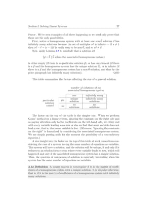 Section I. Solving Linear Systems 27
Proof. We’ve seen examples of all three happening so we need only prove that
those are the only possibilities.
First, notice a homogeneous system with at least one non-~
0 solution ~
v has
infinitely many solutions because the set of multiples s~
v is infinite — if s 6= 1
then s~
v − ~
v = (s − 1)~
v is easily seen to be non-~
0, and so s~
v 6= ~
v.
Now, apply Lemma 3.8 to conclude that a solution set
{~
p + ~
h
¯
¯ ~
h solves the associated homogeneous system}
is either empty (if there is no particular solution ~
p), or has one element (if there
is a ~
p and the homogeneous system has the unique solution ~
0), or is infinite (if
there is a ~
p and the homogeneous system has a non-~
0 solution, and thus by the
prior paragraph has infinitely many solutions). QED
This table summarizes the factors affecting the size of a general solution.
number of solutions of the
associated homogeneous system
particular
solution
exists?
one infinitely many
yes
unique
solution
infinitely many
solutions
no
no
solutions
no
solutions
The factor on the top of the table is the simpler one. When we perform
Gauss’ method on a linear system, ignoring the constants on the right side and
so paying attention only to the coefficients on the left-hand side, we either end
with every variable leading some row or else we find that some variable does not
lead a row, that is, that some variable is free. (Of course, “ignoring the constants
on the right” is formalized by considering the associated homogeneous system.
We are simply putting aside for the moment the possibility of a contradictory
equation.)
A nice insight into the factor on the top of this table at work comes from con-
sidering the case of a system having the same number of equations as variables.
This system will have a solution, and the solution will be unique, if and only if it
reduces to an echelon form system where every variable leads its row, which will
happen if and only if the associated homogeneous system has a unique solution.
Thus, the question of uniqueness of solution is especially interesting when the
system has the same number of equations as variables.
3.12 Definition A square matrix is nonsingular if it is the matrix of coeffi-
cients of a homogeneous system with a unique solution. It is singular otherwise,
that is, if it is the matrix of coefficients of a homogeneous system with infinitely
many solutions.
 