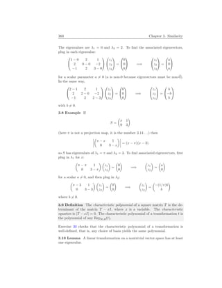 360 Chapter 5. Similarity
The eigenvalues are λ1 = 0 and λ2 = 2. To find the associated eigenvectors,
plug in each eigenvalue:


1 − 0 2 1
2 0 − 0 −2
−1 2 3 − 0




z1
z2
z3

 =


0
0
0

 =⇒


z1
z2
z3

 =


a
0
a


for a scalar parameter a 6= 0 (a is non-0 because eigenvectors must be non-~
0).
In the same way,


2 − 1 2 1
2 2 − 0 −2
−1 2 2 − 3




z1
z2
z3

 =


0
0
0

 =⇒


z1
z2
z3

 =


b
−b
b


with b 6= 0.
3.8 Example If
S =
µ
π 1
0 3
¶
(here π is not a projection map, it is the number 3.14 . . .) then
¯
¯
¯
¯
µ
π − x 1
0 3 − x
¶¯
¯
¯
¯ = (x − π)(x − 3)
so S has eigenvalues of λ1 = π and λ2 = 3. To find associated eigenvectors, first
plug in λ1 for x:
µ
π − π 1
0 3 − π
¶ µ
z1
z2
¶
=
µ
0
0
¶
=⇒
µ
z1
z2
¶
=
µ
a
0
¶
for a scalar a 6= 0, and then plug in λ2:
µ
π − 3 1
0 3 − 3
¶ µ
z1
z2
¶
=
µ
0
0
¶
=⇒
µ
z1
z2
¶
=
µ
−(1/π)b
b
¶
where b 6= 0.
3.9 Definition The characteristic polynomial of a square matrix T is the de-
terminant of the matrix T − xI, where x is a variable. The characteristic
equation is |T − xI| = 0. The characteristic polynomial of a transformation t is
the polynomial of any RepB,B(t).
Exercise 30 checks that the characteristic polynomial of a transformation is
well-defined, that is, any choice of basis yields the same polynomial.
3.10 Lemma A linear transformation on a nontrivial vector space has at least
one eigenvalue.
 