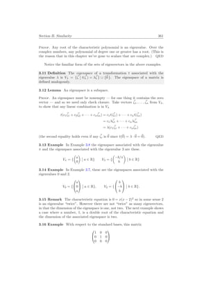 Section II. Similarity 361
Proof. Any root of the characteristic polynomial is an eigenvalue. Over the
complex numbers, any polynomial of degree one or greater has a root. (This is
the reason that in this chapter we’ve gone to scalars that are complex.) QED
Notice the familiar form of the sets of eigenvectors in the above examples.
3.11 Definition The eigenspace of a transformation t associated with the
eigenvalue λ is Vλ = {~
ζ
¯
¯ t(~
ζ ) = λ~
ζ } ∪ {~
0 }. The eigenspace of a matrix is
defined analogously.
3.12 Lemma An eigenspace is a subspace.
Proof. An eigenspace must be nonempty — for one thing it contains the zero
vector — and so we need only check closure. Take vectors ~
ζ1, . . . , ~
ζn from Vλ,
to show that any linear combination is in Vλ
t(c1
~
ζ1 + c2
~
ζ2 + · · · + cn
~
ζn) = c1t(~
ζ1) + · · · + cnt(~
ζn)
= c1λ~
ζ1 + · · · + cnλ~
ζn
= λ(c1
~
ζ1 + · · · + cn
~
ζn)
(the second equality holds even if any ~
ζi is ~
0 since t(~
0) = λ ·~
0 = ~
0). QED
3.13 Example In Example 3.8 the eigenspace associated with the eigenvalue
π and the eigenspace associated with the eigenvalue 3 are these.
Vπ = {
µ
a
0
¶
¯
¯ a ∈ R} V3 = {
µ
−b/π
b
¶
¯
¯ b ∈ R}
3.14 Example In Example 3.7, these are the eigenspaces associated with the
eigenvalues 0 and 2.
V0 = {


a
0
a


¯
¯ a ∈ R}, V2 = {


b
−b
b


¯
¯ b ∈ R}.
3.15 Remark The characteristic equation is 0 = x(x − 2)2
so in some sense 2
is an eigenvalue “twice”. However there are not “twice” as many eigenvectors,
in that the dimension of the eigenspace is one, not two. The next example shows
a case where a number, 1, is a double root of the characteristic equation and
the dimension of the associated eigenspace is two.
3.16 Example With respect to the standard bases, this matrix


1 0 0
0 1 0
0 0 0


 