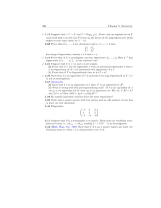 364 Chapter 5. Similarity
X 3.32 Suppose that t: V → V and T = RepB,B(t). Prove that the eigenvectors of T
associated with λ are the non-~
0 vectors in the kernel of the map represented (with
respect to the same bases) by T − λI.
3.33 Prove that if a, . . . , d are all integers and a + b = c + d then
µ
a b
c d
¶
has integral eigenvalues, namely a + b and a − c.
X 3.34 Prove that if T is nonsingular and has eigenvalues λ1, . . . , λn then T−1
has
eigenvalues 1/λ1, . . . , 1/λn. Is the converse true?
X 3.35 Suppose that T is n×n and c, d are scalars.
(a) Prove that if T has the eigenvalue λ with an associated eigenvector ~
v then ~
v
is an eigenvector of cT + dI associated with eigenvalue cλ + d.
(b) Prove that if T is diagonalizable then so is cT + dI.
X 3.36 Show that λ is an eigenvalue of T if and only if the map represented by T −λI
is not an isomorphism.
3.37 [Strang 80]
(a) Show that if λ is an eigenvalue of A then λk
is an eigenvalue of Ak
.
(b) What is wrong with this proof generalizing that? “If λ is an eigenvalue of A
and µ is an eigenvalue for B, then λµ is an eigenvalue for AB, for, if A~
x = λ~
x
and B~
x = µ~
x then AB~
x = Aµ~
x = µA~
xµλ~
x”?
3.38 Do matrix-equivalent matrices have the same eigenvalues?
3.39 Show that a square matrix with real entries and an odd number of rows has
at least one real eigenvalue.
3.40 Diagonalize.
Ã
−1 2 2
2 2 2
−3 −6 −6
!
3.41 Suppose that P is a nonsingular n×n matrix. Show that the similarity trans-
formation map tP : Mn
×
n → Mn
×
n sending T 7→ PTP−1
is an isomorphism.
3.42 [Math. Mag., Nov. 1967] Show that if A is an n square matrix and each row
(column) sums to c then c is a characteristic root of A.
 
