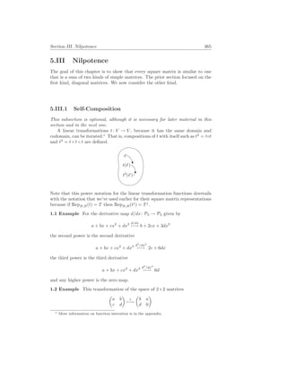 Section III. Nilpotence 365
5.III Nilpotence
The goal of this chapter is to show that every square matrix is similar to one
that is a sum of two kinds of simple matrices. The prior section focused on the
first kind, diagonal matrices. We now consider the other kind.
5.III.1 Self-Composition
This subsection is optional, although it is necessary for later material in this
section and in the next one.
A linear transformations t: V → V , because it has the same domain and
codomain, can be iterated.∗
That is, compositions of t with itself such as t2
= t◦t
and t3
= t ◦ t ◦ t are defined.
~
v
t(~
v )
t2
(~
v )
Note that this power notation for the linear transformation functions dovetails
with the notation that we’ve used earlier for their square matrix representations
because if RepB,B(t) = T then RepB,B(tj
) = Tj
.
1.1 Example For the derivative map d/dx: P3 → P3 given by
a + bx + cx2
+ dx3 d/dx
7−→ b + 2cx + 3dx2
the second power is the second derivative
a + bx + cx2
+ dx3 d2
/dx2
7−→ 2c + 6dx
the third power is the third derivative
a + bx + cx2
+ dx3 d3
/dx3
7−→ 6d
and any higher power is the zero map.
1.2 Example This transformation of the space of 2×2 matrices
µ
a b
c d
¶
t
7−→
µ
b a
d 0
¶
∗ More information on function interation is in the appendix.
 
