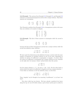 28 Chapter 1. Linear Systems
3.13 Example The systems from Example 3.3, Example 3.5, and Example 3.9
each have an associated homogeneous system with a unique solution. Thus these
matrices are nonsingular.
µ
3 4
2 −1
¶


3 2 1
6 −4 0
0 1 1




1 2 −1
2 4 0
0 1 −3


The Chemistry problem from Example 3.6 is a homogeneous system with more
than one solution so its matrix is singular.




7 0 −7 0
8 1 −5 −2
0 1 −3 0
0 3 −6 −1




3.14 Example The first of these matrices is nonsingular while the second is
singular
µ
1 2
3 4
¶ µ
1 2
3 6
¶
because the first of these homogeneous systems has a unique solution while the
second has infinitely many solutions.
x + 2y = 0
3x + 4y = 0
x + 2y = 0
3x + 6y = 0
We have made the distinction in the definition because a system (with the same
number of equations as variables) behaves in one of two ways, depending on
whether its matrix of coefficients is nonsingular or singular. A system where
the matrix of coefficients is nonsingular has a unique solution for any constants
on the right side: for instance, Gauss’ method shows that this system
x + 2y = a
3x + 4y = b
has the unique solution x = b − 2a and y = (3a − b)/2. On the other hand, a
system where the matrix of coefficients is singular never has a unique solutions —
it has either no solutions or else has infinitely many, as with these.
x + 2y = 1
3x + 6y = 2
x + 2y = 1
3x + 6y = 3
Thus, ‘singular’ can be thought of as connoting “troublesome”, or at least “not
ideal”.
The above table has two factors. We have already considered the factor
along the top: we can tell which column a given linear system goes in solely by
 