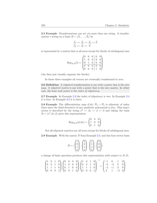 370 Chapter 5. Similarity
2.5 Example Transformations can act via more than one string. A transfor-
mation t acting on a basis B = h~
β1, . . . , ~
β5i by
~
β1 7→ ~
β2 7→ ~
β3 7→ ~
0
~
β4 7→ ~
β5 7→ ~
0
is represented by a matrix that is all zeros except for blocks of subdiagonal ones
RepB,B(t) =






0 0 0 0 0
1 0 0 0 0
0 1 0 0 0
0 0 0 0 0
0 0 0 1 0






(the lines just visually organize the blocks).
In those three examples all vectors are eventually transformed to zero.
2.6 Definition A nilpotent transformation is one with a power that is the zero
map. A nilpotent matrix is one with a power that is the zero matrix. In either
case, the least such power is the index of nilpotency.
2.7 Example In Example 2.3 the index of nilpotency is two. In Example 2.4
it is four. In Example 2.5 it is three.
2.8 Example The differentiation map d/dx: P2 → P2 is nilpotent of index
three since the third derivative of any quadratic polynomial is zero. This map’s
action is described by the string x2
7→ 2x 7→ 2 7→ 0 and taking the basis
B = hx2
, 2x, 2i gives this representation.
RepB,B(d/dx) =


0 0 0
1 0 0
0 1 0


Not all nilpotent matrices are all zeros except for blocks of subdiagonal ones.
2.9 Example With the matrix N̂ from Example 2.4, and this four-vector basis
D = h




1
0
1
0



 ,




0
2
1
0



 ,




1
1
1
0



 ,




0
0
0
1



i
a change of basis operation produces this representation with respect to D, D.




1 0 1 0
0 2 1 0
1 1 1 0
0 0 0 1








0 0 0 0
1 0 0 0
0 1 0 0
0 0 1 0








1 0 1 0
0 2 1 0
1 1 1 0
0 0 0 1




−1
=




−1 0 1 0
−3 −2 5 0
−2 −1 3 0
2 1 −2 0




 