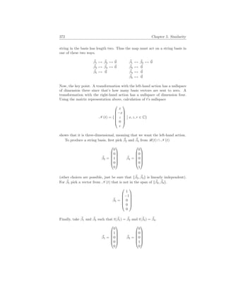 372 Chapter 5. Similarity
string in the basis has length two. Thus the map must act on a string basis in
one of these two ways.
~
β1 7→ ~
β2 7→ ~
0
~
β3 7→ ~
β4 7→ ~
0
~
β5 7→ ~
0
~
β1 7→ ~
β2 7→ ~
0
~
β3 7→ ~
0
~
β4 7→ ~
0
~
β5 7→ ~
0
Now, the key point. A transformation with the left-hand action has a nullspace
of dimension three since that’s how many basis vectors are sent to zero. A
transformation with the right-hand action has a nullspace of dimension four.
Using the matrix representation above, calculation of t’s nullspace
N (t) = {






x
−x
z
0
r






¯
¯ x, z, r ∈ C}
shows that it is three-dimensional, meaning that we want the left-hand action.
To produce a string basis, first pick ~
β2 and ~
β4 from R(t) ∩ N (t)
~
β2 =






0
0
1
0
0






~
β4 =






0
0
0
0
1






(other choices are possible, just be sure that {~
β2, ~
β4} is linearly independent).
For ~
β5 pick a vector from N (t) that is not in the span of {~
β2, ~
β4}.
~
β5 =






1
−1
0
0
0






Finally, take ~
β1 and ~
β3 such that t(~
β1) = ~
β2 and t(~
β3) = ~
β4.
~
β1 =






0
1
0
0
0






~
β3 =






0
0
0
1
0






 