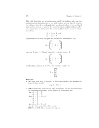 376 Chapter 5. Similarity
That table shows that any string basis must satisfy: the nullspace after one map
application has dimension two so two basis vectors are sent directly to zero,
the nullspace after the second application has dimension four so two additional
basis vectors are sent to zero by the second iteration, and the nullspace after
three applications is of dimension five so the final basis vector is sent to zero in
three hops.
~
β1 7→ ~
β2 7→ ~
β3 7→ ~
0
~
β4 7→ ~
β5 7→ ~
0
To produce such a basis, first pick two independent vectors from N (n)
~
β3 =






0
0
1
1
0






~
β5 =






0
0
0
1
1






then add ~
β2, ~
β4 ∈ N (n2
) such that n(~
β2) = ~
β3 and n(~
β4) = ~
β5
~
β2 =






0
1
0
0
0






~
β4 =






0
1
0
1
0






and finish by adding ~
β1 ∈ N (n3
) = C5
) such that n(~
β1) = ~
β2.
~
β1 =






1
0
1
0
0






Exercises
X 2.17 What is the index of nilpotency of the left-shift operator, here acting on the
space of triples of reals?
(x, y, z) 7→ (0, x, y)
X 2.18 For each string basis state the index of nilpotency and give the dimension of
the rangespace and nullspace of each iteration of the nilpotent map.
(a) ~
β1 7→ ~
β2 7→ ~
0
~
β3 7→ ~
β4 7→ ~
0
(b) ~
β1 7→ ~
β2 7→ ~
β3 7→ ~
0
~
β4 7→ ~
0
~
β5 7→ ~
0
~
β6 7→ ~
0
(c) ~
β1 7→ ~
β2 7→ ~
β3 7→ ~
0
Also give the canonical form of the matrix.
2.19 Decide which of these matrices are nilpotent.
 