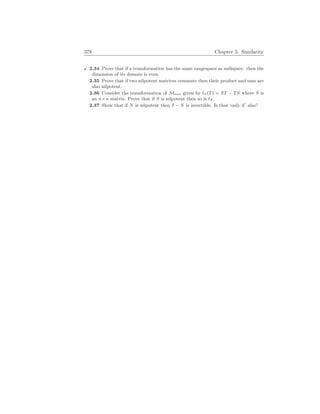 378 Chapter 5. Similarity
X 2.34 Prove that if a transformation has the same rangespace as nullspace. then the
dimension of its domain is even.
2.35 Prove that if two nilpotent matrices commute then their product and sum are
also nilpotent.
2.36 Consider the transformation of Mn
×
n given by tS(T) = ST − TS where S is
an n×n matrix. Prove that if S is nilpotent then so is tS.
2.37 Show that if N is nilpotent then I − N is invertible. Is that ‘only if’ also?
 