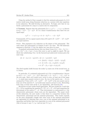 Section IV. Jordan Form 381
Using the method of that example to find the minimal polynomial of a 3×3
matrix would mean doing Gaussian reduction on a system with nine equations
in ten unknowns. We shall develop an alternative. To begin, note that we can
break a polynomial of a map or a matrix into its components.
1.7 Lemma Suppose that the polynomial f(x) = cnxn
+ · · · + c1x + c0 factors
as k(x − λ1)q1
· · · (x − λ`)q`
. If t is a linear transformation then these two are
equal maps.
cntn
+ · · · + c1t + c0 = k · (t − λ1)q1
◦ · · · ◦ (t − λ`)q`
Consequently, if T is a square matrix then f(T) and k·(T −λ1I)q1
· · · (T −λ`I)q`
are equal matrices.
Proof. This argument is by induction on the degree of the polynomial. The
cases where the polynomial is of degree 0 and 1 are clear. The full induction
argument is Exercise 1.7 but the degree two case gives its sense.
A quadratic polynomial factors into two linear terms f(x) = k(x − λ1) · (x −
λ2) = k(x2
+ (λ1 + λ2)x + λ1λ2) (the roots λ1 and λ2 might be equal). We can
check that substituting t for x in the factored and unfactored versions gives the
same map.
¡
k · (t − λ1) ◦ (t − λ2)
¢
(~
v) =
¡
k · (t − λ1)
¢
(t(~
v) − λ2~
v)
= k ·
¡
t(t(~
v)) − t(λ2~
v) − λ1t(~
v) − λ1λ2~
v
¢
= k ·
¡
t ◦ t (~
v) − (λ1 + λ2)t(~
v) + λ1λ2~
v
¢
= k · (t2
− (λ1 + λ2)t + λ1λ2) (~
v)
The third equality holds because the scalar λ2 comes out of the second term, as
t is linear. QED
In particular, if a minimial polynomial m(x) for a transformation t factors
as m(x) = (x − λ1)q1
· · · (x − λ`)q`
then m(t) = (t − λ1)q1
◦ · · · ◦ (t − λ`)q`
is
the zero map. Since m(t) sends every vector to zero, at least one of the maps
t − λi sends some nonzero vectors to zero. So, too, in the matrix case — if m is
minimal for T then m(T) = (T −λ1I)q1
· · · (T −λ`I)q`
is the zero matrix and at
least one of the matrices T −λiI sends some nonzero vectors to zero. Rewording
both cases: at least some of the λi are eigenvalues. (See Exercise 29.)
Recall how we have earlier found eigenvalues. We have looked for λ such that
T~
v = λ~
v by considering the equation ~
0 = T~
v−x~
v = (T −xI)~
v and computing the
determinant of the matrix T − xI. That determinant is a polynomial in x, the
characteristic polynomial, whose roots are the eigenvalues. The major result
of this subsection, the next result, is that there is a connection between this
characteristic polynomial and the minimal polynomial. This results expands
on the prior paragraph’s insight that some roots of the minimal polynomial
are eigenvalues by asserting that every root of the minimal polynomial is an
eigenvalue and further that every eigenvalue is a root of the minimal polynomial
(this is because it says ‘1 ≤ qi’ and not just ‘0 ≤ qi’).
 