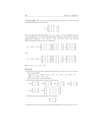 384 Chapter 5. Similarity
1.12 Example We can use the Cayley-Hamilton Theorem to help find the
minimal polynomial of this matrix.
T =




2 0 0 1
1 2 0 2
0 0 2 −1
0 0 0 1




First, its characteristic polynomial c(x) = (x−1)(x−2)3
can be found with the
usual determinant. Now, the Cayley-Hamilton Theorem says that T’s minimal
polynomial is either (x − 1)(x − 2) or (x − 1)(x − 2)2
or (x − 1)(x − 2)3
. We can
decide among the choices just by computing:
(T − 1I)(T − 2I) =




1 0 0 1
1 1 0 2
0 0 1 −1
0 0 0 0








0 0 0 1
1 0 0 2
0 0 0 −1
0 0 0 −1



 =




0 0 0 0
1 0 0 1
0 0 0 0
0 0 0 0




and
(T − 1I)(T − 2I)2
=




0 0 0 0
1 0 0 1
0 0 0 0
0 0 0 0








0 0 0 1
1 0 0 2
0 0 0 −1
0 0 0 −1



 =




0 0 0 0
0 0 0 0
0 0 0 0
0 0 0 0




and so m(x) = (x − 1)(x − 2)2
.
Exercises
X 1.13 What are the possible minimal polynomials if a matrix has the given charac-
teristic polynomial?
(a) 8 · (x − 3)4
(b) (1/3) · (x + 1)3
(x − 4) (c) −1 · (x − 2)2
(x − 5)2
(d) 5 · (x + 3)2
(x − 1)(x − 2)2
What is the degree of each possibility?
X 1.14 Find the minimal polynomial of each matrix.
(a)
Ã
3 0 0
1 3 0
0 0 4
!
(b)
Ã
3 0 0
1 3 0
0 0 3
!
(c)
Ã
3 0 0
1 3 0
0 1 3
!
(d)
Ã
2 0 1
0 6 2
0 0 2
!
(e)
Ã
2 2 1
0 6 2
0 0 2
!
(f)





−1 4 0 0 0
0 3 0 0 0
0 −4 −1 0 0
3 −9 −4 2 −1
1 5 4 1 4





1.15 Find the minimal polynomial of this matrix.
Ã
0 1 0
0 0 1
1 0 0
!
X 1.16 What is the minimal polynomial of the differentiation operator d/dx on Pn?
 