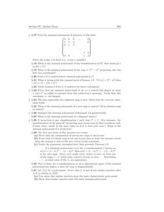 Section IV. Jordan Form 385
X 1.17 Find the minimal polynomial of matrices of this form








λ 0 0 . . . 0
1 λ 0 0
0 1 λ
...
λ 0
0 0 . . . 1 λ








where the scalar λ is fixed (i.e., is not a variable).
1.18 What is the minimal polynomial of the transformation of Pn that sends p(x)
to p(x + 1)?
1.19 What is the minimal polynomial of the map π : C3
→ C3
projecting onto the
first two coordinates?
1.20 Find a 3×3 matrix whose minimal polynomial is x2
.
1.21 What is wrong with this claimed proof of Lemma 1.9: “if c(x) = |T −xI| then
c(T) = |T − TI| = 0”?
1.22 Verify Lemma 1.9 for 2×2 matrices by direct calculation.
X 1.23 Prove that the minimal polynomial of an n×n matrix has degree at most
n (not n2
as might be guessed from this subsection’s opening). Verify that this
maximum, n, can happen.
X 1.24 The only eigenvalue of a nilpotent map is zero. Show that the converse state-
ment holds.
1.25 What is the minimal polynomial of a zero map or matrix? Of an identity map
or matrix?
X 1.26 Interpret the minimal polynomial of Example 1.2 geometrically.
1.27 What is the minimal polynomial of a diagonal matrix?
X 1.28 A projection is any transformation t such that t2
= t. (For instance, the
transformation of the plane R2
projecting each vector onto its first coordinate will,
if done twice, result in the same value as if it is done just once.) What is the
minimal polynomial of a projection?
1.29 The first two items of this question are review.
(a) Prove that the composition of one-to-one maps is one-to-one.
(b) Prove that if a linear map is not one-to-one then at least one nonzero vector
from the domain is sent to the zero vector in the codomain.
(c) Verify the statement, excerpted here, that preceeds Theorem 1.8.
. . . if a minimial polynomial m(x) for a transformation t factors as
m(x) = (x − λ1)q1
· · · (x − λ`)q` then m(t) = (t − λ1)q1
◦ · · · ◦ (t − λ`)q`
is the zero map. Since m(t) sends every vector to zero, at least one
of the maps t − λi sends some nonzero vectors to zero. . . . Rewording
. . . : at least some of the λi are eigenvalues.
1.30 True or false: for a transformation on an n dimensional space, if the minimal
polynomial has degree n then the map is diagonalizable.
1.31 Let f(x) be a polynomial. Prove that if A and B are similar matrices then
f(A) is similar to f(B).
(a) Now show that similar matrices have the same characteristic polynomial.
(b) Show that similar matrices have the same minimal polynomial.
 