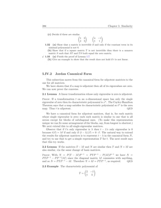 386 Chapter 5. Similarity
(c) Decide if these are similar.
µ
1 3
2 3
¶ µ
4 −1
1 1
¶
1.32 (a) Show that a matrix is invertible if and only if the constant term in its
minimal polynomial is not 0.
(b) Show that if a square matrix T is not invertible then there is a nonzero
matrix S such that ST and TS both equal the zero matrix.
X 1.33 (a) Finish the proof of Lemma 1.7.
(b) Give an example to show that the result does not hold if t is not linear.
5.IV.2 Jordan Canonical Form
This subsection moves from the canonical form for nilpotent matrices to the
one for all matrices.
We have shown that if a map is nilpotent then all of its eigenvalues are zero.
We can now prove the converse.
2.1 Lemma A linear transformation whose only eigenvalue is zero is nilpotent.
Proof. If a transformation t on an n-dimensional space has only the single
eigenvalue of zero then its characteristic polynomial is xn
. The Cayley-Hamilton
Theorem says that a map satisfies its characteristic polynimial so tn
is the zero
map. Thus t is nilpotent. QED
We have a canonical form for nilpotent matrices, that is, for each matrix
whose single eigenvalue is zero: each such matrix is similar to one that is all
zeroes except for blocks of subdiagonal ones. (To make this representation
unique we can fix some arrangement of the blocks, say, from longest to shortest.)
We next extend this to all single-eigenvalue matrices.
Observe that if t’s only eigenvalue is λ then t − λ’s only eigenvalue is 0
because t(~
v) = λ~
v if and only if (t − λ) (~
v) = 0 · ~
v. The natural way to extend
the results for nilpotent matrices is to represent t − λ in the canonical form N,
and try to use that to get a simple representation T for t. The next result says
that this try works.
2.2 Lemma If the matrices T − λI and N are similar then T and N + λI are
also similar, via the same change of basis matrices.
Proof. With N = P(T − λI)P−1
= PTP−1
− P(λI)P−1
we have N =
PTP−1
− PP−1
(λI) since the diagonal matrix λI commutes with anything,
and so N = PTP−1
− λI. Therefore N + λI = PTP−1
, as required. QED
2.3 Example The characteristic polynomial of
T =
µ
2 −1
1 4
¶
 
