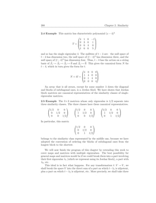 388 Chapter 5. Similarity
2.4 Example This matrix has characteristic polynomial (x − 4)4
T =




4 1 0 −1
0 3 0 1
0 0 4 0
1 0 0 5




and so has the single eigenvalue 4. The nullities of t − 4 are: the null space of
t − 4 has dimension two, the null space of (t − 4)2
has dimension three, and the
null space of (t − 4)3
has dimension four. Thus, t − 4 has the action on a string
basis of ~
β1 7→ ~
β2 7→ ~
β3 7→ ~
0 and ~
β4 7→ ~
0. This gives the canonical form N for
t − 4, which in turn gives the form for t.
N + 4I =




4 0 0 0
1 4 0 0
0 1 4 0
0 0 0 4




An array that is all zeroes, except for some number λ down the diagonal
and blocks of subdiagonal ones, is a Jordan block. We have shown that Jordan
block matrices are canonical representatives of the similarity classes of single-
eigenvalue matrices.
2.5 Example The 3×3 matrices whose only eigenvalue is 1/2 separate into
three similarity classes. The three classes have these canonical representatives.


1/2 0 0
0 1/2 0
0 0 1/2




1/2 0 0
1 1/2 0
0 0 1/2




1/2 0 0
1 1/2 0
0 1 1/2


In particular, this matrix


1/2 0 0
0 1/2 0
0 1 1/2


belongs to the similarity class represented by the middle one, because we have
adopted the convention of ordering the blocks of subdiagonal ones from the
longest block to the shortest.
We will now finish the program of this chapter by extending this work to
cover maps and matrices with multiple eigenvalues. The best possibility for
general maps and matrices would be if we could break them into a part involving
their first eigenvalue λ1 (which we represent using its Jordan block), a part with
λ2, etc.
This ideal is in fact what happens. For any transformation t: V → V , we
shall break the space V into the direct sum of a part on which t−λ1 is nilpotent,
plus a part on which t − λ2 is nilpotent, etc. More precisely, we shall take three
 