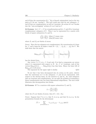 390 Chapter 5. Similarity
and R then the concatenation BN
_
BR is linearly independent (and so the two
parts of ~
v do not “overlap”). The next result says that for any subspaces N
and R that are complementary as well as t invariant, the action of t on ~
v breaks
into the “non-overlapping” actions of t on ~
n and on ~
r.
2.8 Lemma Let t: V → V be a transformation and let N and R be t invariant
complementary subspaces of V . Then t can be represented by a matrix with
blocks of square submatrices T1 and T2
µ
T1 Z2
Z1 T2
¶
}dim(N )-many rows
}dim(R)-many rows
where Z1 and Z2 are blocks of zeroes.
Proof. Since the two subspaces are complementary, the concatenation of a basis
for N and a basis for R makes a basis B = h~
ν1, . . . ,~
νp, ~
µ1, . . . , ~
µqi for V . We
shall show that the matrix
RepB,B(t) =




.
.
.
.
.
.
RepB(t(~
ν1)) · · · RepB(t(~
µq))
.
.
.
.
.
.




has the desired form.
Any vector ~
v ∈ V is in N if and only if its final q components are zeroes
when it is represented with respect to B. As N is t invariant, each of the
vectors RepB(t(~
ν1)), . . . , RepB(t(~
νp)) has that form. Hence the lower left of
RepB,B(t) is all zeroes.
The argument for the upper right is similar. QED
To see that t has been decomposed into its action on the parts, observe
that the restrictions of t to the subspaces N and R are represented, with
respect to the obvious bases, by the matrices T1 and T2. So, with subspaces
that are invariant and complementary, we can split the problem of examining a
linear transformation into two lower-dimensional subproblems. The next result
illustrates this decomposition into blocks.
2.9 Lemma If T is a matrices with square submatrices T1 and T2
T =
µ
T1 Z2
Z1 T2
¶
where the Z’s are blocks of zeroes, then |T| = |T1| · |T2|.
Proof. Suppose that T is n×n, that T1 is p×p, and that T2 is q×q. In the
permutation formula for the determinant
|T| =
X
permutations φ
t1,φ(1)t2,φ(2) · · · tn,φ(n) sgn(φ)
 