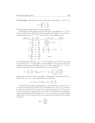 Section IV. Jordan Form 393
2.13 Example This matrix has the characteristic polynomial (x − 2)2
(x − 6).
T =


2 0 1
0 6 2
0 0 2


We will handle the eigenvalues 2 and 6 separately.
Computation of the powers, and the null spaces and nullities, of T − 2I is
routine. (Recall from Example 2.3 the convention of taking T to represent a
transformation, here t: C3
→ C3
, with respect to the standard basis.)
power p (T − 2I)p
N ((t − 2)p
) nullity
1



0 0 1
0 4 2
0 0 0


 {



x
0
0



¯
¯ x ∈ C} 1
2



0 0 0
0 16 8
0 0 0


 {



x
−z/2
z



¯
¯ x, z ∈ C} 2
3



0 0 0
0 64 32
0 0 0


 –same– —
So the generalized null space N∞(t − 2) has dimension two. We’ve noted that
the restriction of t − 2 is nilpotent on this subspace. From the way that the
nullities grow we know that the action of t − 2 on a string basis ~
β1 7→ ~
β2 7→ ~
0.
Thus the restriction can be represented in the canonical form
N2 =
µ
0 0
1 0
¶
= RepB,B(t − 2) B2 = h


1
1
−2

 ,


−2
0
0

i
where many choices of basis are possible. Consequently, the action of the re-
striction of t to N∞(t − 2) is represented by this matrix.
J2 = N2 + 2I = RepB2,B2
(t) =
µ
2 0
1 2
¶
The second eigenvalue’s computations are easier. Because the power of x−6
in the characteristic polynomial is one, the restriction of t−6 to N∞(t−6) must
be nilpotent of index one. Its action on a string basis must be ~
β3 7→ ~
0 and since
it is the zero map, its canonical form N6 is the 1×1 zero matrix. Consequently,
the canonical form J6 for the action of t on N∞(t−6) is the 1×1 matrix with the
single entry 6. For the basis we can use any nonzero vector from the generalized
null space.
B6 = h


0
1
0

i
 