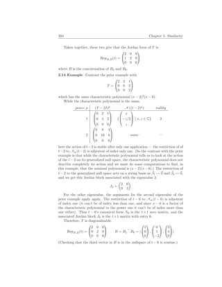 394 Chapter 5. Similarity
Taken together, these two give that the Jordan form of T is
RepB,B(t) =


2 0 0
1 2 0
0 0 6


where B is the concatenation of B2 and B6.
2.14 Example Contrast the prior example with
T =


2 2 1
0 6 2
0 0 2


which has the same characteristic polynomial (x − 2)2
(x − 6).
While the characteristic polynomial is the same,
power p (T − 2I)p
N ((t − 2)p
) nullity
1



0 2 1
0 4 2
0 0 0


 {



x
−z/2
z



¯
¯ x, z ∈ C} 2
2



0 8 4
0 16 8
0 0 0


 –same– —
here the action of t−2 is stable after only one application — the restriction of of
t−2 to N∞(t−2) is nilpotent of index only one. (So the contrast with the prior
example is that while the characteristic polynomial tells us to look at the action
of the t − 2 on its generalized null space, the characteristic polynomial does not
describe completely its action and we must do some computations to find, in
this example, that the minimal polynomial is (x − 2)(x − 6).) The restriction of
t − 2 to the generalized null space acts on a string basis as ~
β1 7→ ~
0 and ~
β2 7→ ~
0,
and we get this Jordan block associated with the eigenvalue 2.
J2 =
µ
2 0
0 2
¶
For the other eigenvalue, the arguments for the second eigenvalue of the
prior example apply again. The restriction of t − 6 to N∞(t − 6) is nilpotent
of index one (it can’t be of index less than one, and since x − 6 is a factor of
the characteristic polynomial to the power one it can’t be of index more than
one either). Thus t − 6’s canonical form N6 is the 1×1 zero matrix, and the
associated Jordan block J6 is the 1×1 matrix with entry 6.
Therefore, T is diagonalizable.
RepB,B(t) =


2 0 0
0 2 0
0 0 6

 B = B2
_
B6 = h


1
0
0

 ,


0
1
−2

 ,


3
4
0

i
(Checking that the third vector in B is in the nullspace of t − 6 is routine.)
 