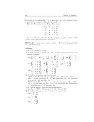 396 Chapter 5. Similarity
shows that the restriction of t + 1 to its generalized null space acts on a string
basis via the two separate strings ~
β4 7→ ~
0 and ~
β5 7→ ~
0.
Therefore T is similar to this Jordan form matrix.






−1 0 0 0 0
0 −1 0 0 0
0 0 3 0 0
0 0 1 3 0
0 0 0 0 3






We close with the statement that the subjects considered earlier in this
Chpater are indeed, in this sense, exhaustive.
2.16 Corollary Every square matrix is similar to the sum of a diagonal matrix
and a nilpotent matrix.
Exercises
2.17 Do the check for Example 2.3.
2.18 Each matrix is in Jordan form. State its characteristic polynomial and its
minimal polynomial.
(a)
µ
3 0
1 3
¶
(b)
µ
−1 0
0 −1
¶
(c)
Ã
2 0 0
1 2 0
0 0 −1/2
!
(d)
Ã
3 0 0
1 3 0
0 1 3
!
(e)



3 0 0 0
1 3 0 0
0 0 3 0
0 0 1 3


 (f)



4 0 0 0
1 4 0 0
0 0 −4 0
0 0 1 −4


 (g)
Ã
5 0 0
0 2 0
0 0 3
!
(h)



5 0 0 0
0 2 0 0
0 0 2 0
0 0 0 3


 (i)



5 0 0 0
0 2 0 0
0 1 2 0
0 0 0 3



X 2.19 Find the Jordan form from the given data.
(a) The matrix T is 5×5 with the single eigenvalue 3. The nullities of the powers
are: T − 3I has nullity two, (T − 3I)2
has nullity three, (T − 3I)3
has nullity
four, and (T − 3I)4
has nullity five.
(b) The matrix S is 5×5 with two eigenvalues. For the eigenvalue 2 the nullities
are: S − 2I has nullity two, and (S − 2I)2
has nullity four. For the eigenvalue
−1 the nullities are: S + 1I has nullity one.
2.20 Find the change of basis matrices for each example.
(a) Example 2.13 (b) Example 2.14 (c) Example 2.15
X 2.21 Find the Jordan form and a Jordan basis for each matrix.
(a)
µ
−10 4
−25 10
¶
(b)
µ
5 −4
9 −7
¶
(c)
Ã
4 0 0
2 1 3
5 0 4
!
 