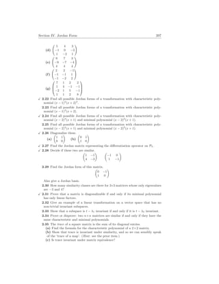 Section IV. Jordan Form 397
(d)
Ã
5 4 3
−1 0 −3
1 −2 1
!
(e)
Ã
9 7 3
−9 −7 −4
4 4 4
!
(f)
Ã
2 2 −1
−1 −1 1
−1 −2 2
!
(g)



7 1 2 2
1 4 −1 −1
−2 1 5 −1
1 1 2 8



X 2.22 Find all possible Jordan forms of a transformation with characteristic poly-
nomial (x − 1)2
(x + 2)2
.
2.23 Find all possible Jordan forms of a transformation with characteristic poly-
nomial (x − 1)3
(x + 2).
X 2.24 Find all possible Jordan forms of a transformation with characteristic poly-
nomial (x − 2)3
(x + 1) and minimal polynomial (x − 2)2
(x + 1).
2.25 Find all possible Jordan forms of a transformation with characteristic poly-
nomial (x − 2)4
(x + 1) and minimal polynomial (x − 2)2
(x + 1).
X 2.26 Diagonalize these.
(a)
µ
1 1
0 0
¶
(b)
µ
0 1
1 0
¶
X 2.27 Find the Jordan matrix representing the differentiation operator on P3.
X 2.28 Decide if these two are similar.
µ
1 −1
4 −3
¶ µ
−1 0
1 −1
¶
2.29 Find the Jordan form of this matrix.
µ
0 −1
1 0
¶
Also give a Jordan basis.
2.30 How many similarity classes are there for 3×3 matrices whose only eigenvalues
are −3 and 4?
X 2.31 Prove that a matrix is diagonalizable if and only if its minimal polynomial
has only linear factors.
2.32 Give an example of a linear transformation on a vector space that has no
non-trivial invariant subspaces.
2.33 Show that a subspace is t − λ1 invariant if and only if it is t − λ2 invariant.
2.34 Prove or disprove: two n×n matrices are similar if and only if they have the
same characteristic and minimal polynomials.
2.35 The trace of a square matrix is the sum of its diagonal entries.
(a) Find the formula for the characteristic polynomial of a 2×2 matrix.
(b) Show that trace is invariant under similarity, and so we can sensibly speak
of the ‘trace of a map’. (Hint: see the prior item.)
(c) Is trace invariant under matrix equivalence?
 
