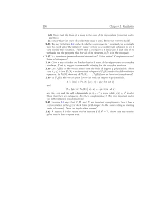 398 Chapter 5. Similarity
(d) Show that the trace of a map is the sum of its eigenvalues (counting multi-
plicities).
(e) Show that the trace of a nilpotent map is zero. Does the converse hold?
2.36 To use Definition 2.6 to check whether a subspace is t invariant, we seemingly
have to check all of the infinitely many vectors in a (nontrivial) subspace to see if
they satisfy the condition. Prove that a subspace is t invariant if and only if its
subbasis has the property that for all of its elements, t(~
β) is in the subspace.
X 2.37 Is t invariance preserved under intersection? Under union? Complementation?
Sums of subspaces?
2.38 Give a way to order the Jordan blocks if some of the eigenvalues are complex
numbers. That is, suggest a reasonable ordering for the complex numbers.
2.39 Let Pj(R) be the vector space over the reals of degree j polynomials. Show
that if j ≤ k then Pj(R) is an invariant subspace of Pk(R) under the differentiation
operator. In P7(R), does any of P0(R), . . . , P6(R) have an invariant complement?
2.40 In Pn(R), the vector space (over the reals) of degree n polynomials,
E = {p(x) ∈ Pn(R)
¯
¯ p(−x) = p(x) for all x}
and
O = {p(x) ∈ Pn(R)
¯
¯ p(−x) = −p(x) for all x}
are the even and the odd polynomials; p(x) = x2
is even while p(x) = x3
is odd.
Show that they are subspaces. Are they complementary? Are they invariant under
the differentiation transformation?
2.41 Lemma 2.8 says that if M and N are invariant complements then t has a
representation in the given block form (with respect to the same ending as starting
basis, of course). Does the implication reverse?
2.42 A matrix S is the square root of another T if S2
= T. Show that any nonsin-
gular matrix has a square root.
 