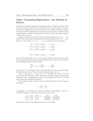 Topic: Computing Eigenvalues—the Method of Powers 399
Topic: Computing Eigenvalues—the Method of
Powers
In practice, calculating eigenvalues and eigenvectors is a difficult problem. Find-
ing, and solving, the characteristic polynomial of the large matrices often en-
countered in applications is too slow and too hard. Other techniques, indirect
ones that avoid the characteristic polynomial, are used. Here we shall see such
a method that is suitable for large matrices that are ‘sparse’ (the great majority
of the entries are zero).
Suppose that the n×n matrix T has the n distinct eigenvalues λ1, λ2, . . . , λn.
Then Rn
has a basis that is composed of the associated eigenvectors h~
ζ1, . . . , ~
ζni.
For any ~
v ∈ Rn
, where ~
v = c1
~
ζ1 + · · · + cn
~
ζn, iterating T on ~
v gives these.
T~
v = c1λ1
~
ζ1 + c2λ2
~
ζ2 + · · · + cnλn
~
ζn
T2
~
v = c1λ2
1
~
ζ1 + c2λ2
2
~
ζ2 + · · · + cnλ2
n
~
ζn
T3
~
v = c1λ3
1
~
ζ1 + c2λ3
2
~
ζ2 + · · · + cnλ3
n
~
ζn
.
.
.
Tk
~
v = c1λk
1
~
ζ1 + c2λk
2
~
ζ2 + · · · + cnλk
n
~
ζn
If one of the eigenvaluse, say, λ1, has a larger absolute value than any of the
other eigenvalues then its term will dominate the above expression. Put another
way, dividing through by λk
1 gives this,
Tk
~
v
λk
1
= c1
~
ζ1 + c2
λk
2
λk
1
~
ζ2 + · · · + cn
λk
n
λk
1
~
ζn
and, because λ1 is assumed to have the largest absolute value, as k gets larger
the fractions go to zero. Thus, the entire expression goes to c1
~
ζ1.
That is (as long as c1 is not zero), as k increases, the vectors Tk
~
v will
tend toward the direction of the eigenvectors associated with the dominant
eigenvalue, and, consequently, the ratios of the lengths k Tk
~
v k/k Tk−1
~
v k will
tend toward that dominant eigenvalue.
For example (sample computer code for this follows the exercises), because
the matrix
T =
µ
3 0
8 −1
¶
is triangular, its eigenvalues are just the entries on the diagonal, 3 and −1.
Arbitrarily taking ~
v to have the components 1 and 1 gives
~
v T~
v T2
~
v · · · T9
~
v T10
~
v
µ
1
1
¶ µ
3
7
¶ µ
9
17
¶
· · ·
µ
19 683
39 367
¶ µ
59 049
118 097
¶
and the ratio between the lengths of the last two is 2.999 9.
 